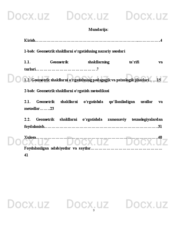 Mundarija:
Kirish…………………………………………………………………...……………..4
1-bob: Geometrik shakllarni o‘rgatishning nazariy asoslari
1.1.   Geometrik   shakllarning   ta’rifi   va
turlari……………………………………….7
1.2. Geometrik shakllarni o‘rgatishning pedagogik va psixologik jihatlari……15
2-bob: Geometrik shakllarni o‘rgatish metodikasi
2.1.   Geometrik   shakllarni   o‘rgatishda   qo‘llaniladigan   usullar   va
metodlar……..23
2.2.   Geometrik   shakllarni   o‘rgatishda   zamonaviy   texnologiyalardan
foydalanish…………………………………………………………………………..31
Xulosa………………………………………………………………………………..40
Foydalanilgan   adabiyotlar   va   saytlar………………………………………………
41
3 