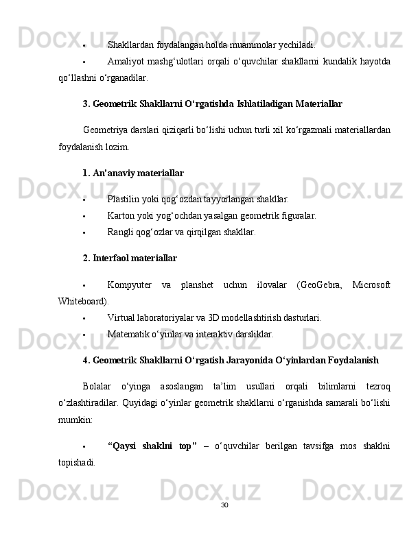  Shakllardan foydalangan holda muammolar yechiladi.
 Amaliyot   mashg‘ulotlari   orqali   o‘quvchilar   shakllarni   kundalik   hayotda
qo‘llashni o‘rganadilar.
3. Geometrik Shakllarni O‘rgatishda Ishlatiladigan Materiallar
Geometriya darslari qiziqarli bo‘lishi uchun turli xil ko‘rgazmali materiallardan
foydalanish lozim.
1. An’anaviy materiallar
 Plastilin yoki qog‘ozdan tayyorlangan shakllar.
 Karton yoki yog‘ochdan yasalgan geometrik figuralar.
 Rangli qog‘ozlar va qirqilgan shakllar.
2. Interfaol materiallar
 Kompyuter   va   planshet   uchun   ilovalar   (GeoGebra,   Microsoft
Whiteboard).
 Virtual laboratoriyalar va 3D modellashtirish dasturlari.
 Matematik o‘yinlar va interaktiv darsliklar.
4. Geometrik Shakllarni O‘rgatish Jarayonida O‘yinlardan Foydalanish
Bolalar   o‘yinga   asoslangan   ta’lim   usullari   orqali   bilimlarni   tezroq
o‘zlashtiradilar. Quyidagi o‘yinlar geometrik shakllarni o‘rganishda samarali bo‘lishi
mumkin:
 “Qaysi   shaklni   top”   –   o‘quvchilar   berilgan   tavsifga   mos   shaklni
topishadi.
30 