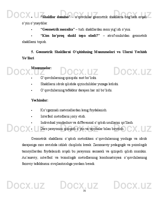  “Shakllar   domino”   –   o‘quvchilar   geometrik   shakllarni   bog‘lash   orqali
o‘yin o‘ynaydilar.
 “Geometrik mozaika”  – turli shakllardan rasm yig‘ish o‘yini.
 “Kim   ko‘proq   shakl   topa   oladi?”   –   atrof-muhitdan   geometrik
shakllarni topish.
5.   Geometrik   Shakllarni   O‘qitishning   Muammolari   va   Ularni   Yechish
Yo‘llari
Muammolar:
 O‘quvchilarning qiziqishi sust bo‘lishi.
 Shakllarni idrok qilishda qiyinchiliklar yuzaga kelishi.
 O‘quvchilarning tafakkur darajasi har xil bo‘lishi.
Yechimlar:
 Ko‘rgazmali materiallardan keng foydalanish.
 Interfaol metodlarni joriy etish.
 Individual yondashuv va differensial o‘qitish usullarini qo‘llash.
 Dars jarayonini qiziqarli o‘yin va tajribalar bilan boyitish.
Geometrik   shakllarni   o‘qitish   metodikasi   o‘quvchilarning   yoshiga   va   idrok
darajasiga mos ravishda ishlab chiqilishi  kerak. Zamonaviy pedagogik va psixologik
tamoyillardan   foydalanish   orqali   bu   jarayonni   samarali   va   qiziqarli   qilish   mumkin.
An’anaviy,   interfaol   va   texnologik   metodlarning   kombinatsiyasi   o‘quvchilarning
fazoviy tafakkurini rivojlantirishga yordam beradi.
31