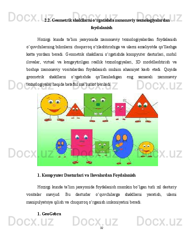 2.2. Geometrik shakllarni o‘rgatishda zamonaviy texnologiyalardan
foydalanish
Hozirgi   kunda   ta’lim   jarayonida   zamonaviy   texnologiyalardan   foydalanish
o‘quvchilarning bilimlarni chuqurroq o‘zlashtirishiga va ularni amaliyotda qo‘llashga
katta   yordam   beradi.   Geometrik   shakllarni   o‘rgatishda   kompyuter   dasturlari,   mobil
ilovalar,   virtual   va   kengaytirilgan   reallik   texnologiyalari,   3D   modellashtirish   va
boshqa   zamonaviy   vositalardan   foydalanish   muhim   ahamiyat   kasb   etadi.   Quyida
geometrik   shakllarni   o‘rgatishda   qo‘llaniladigan   eng   samarali   zamonaviy
texnologiyalar haqida batafsil ma’lumot beriladi.
1. Kompyuter Dasturlari va Ilovalardan Foydalanish
Hozirgi kunda ta’lim jarayonida foydalanish mumkin bo‘lgan turli xil dasturiy
vositalar   mavjud.   Bu   dasturlar   o‘quvchilarga   shakllarni   yaratish,   ularni
manipulyatsiya qilish va chuqurroq o‘rganish imkoniyatini beradi.
1. GeoGebra
32 