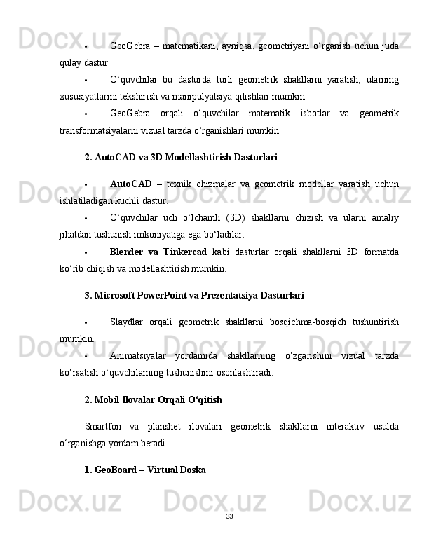  GeoGebra   –   matematikani,   ayniqsa,   geometriyani   o‘rganish   uchun   juda
qulay dastur.
 O‘quvchilar   bu   dasturda   turli   geometrik   shakllarni   yaratish,   ularning
xususiyatlarini tekshirish va manipulyatsiya qilishlari mumkin.
 GeoGebra   orqali   o‘quvchilar   matematik   isbotlar   va   geometrik
transformatsiyalarni vizual tarzda o‘rganishlari mumkin.
2. AutoCAD va 3D Modellashtirish Dasturlari
 AutoCAD   –   texnik   chizmalar   va   geometrik   modellar   yaratish   uchun
ishlatiladigan kuchli dastur.
 O‘quvchilar   uch   o‘lchamli   (3D)   shakllarni   chizish   va   ularni   amaliy
jihatdan tushunish imkoniyatiga ega bo‘ladilar.
 Blender   va   Tinkercad   kabi   dasturlar   orqali   shakllarni   3D   formatda
ko‘rib chiqish va modellashtirish mumkin.
3. Microsoft PowerPoint va Prezentatsiya Dasturlari
 Slaydlar   orqali   geometrik   shakllarni   bosqichma-bosqich   tushuntirish
mumkin.
 Animatsiyalar   yordamida   shakllarning   o‘zgarishini   vizual   tarzda
ko‘rsatish o‘quvchilarning tushunishini osonlashtiradi.
2. Mobil Ilovalar Orqali O‘qitish
Smartfon   va   planshet   ilovalari   geometrik   shakllarni   interaktiv   usulda
o‘rganishga yordam beradi.
1. GeoBoard – Virtual Doska
33