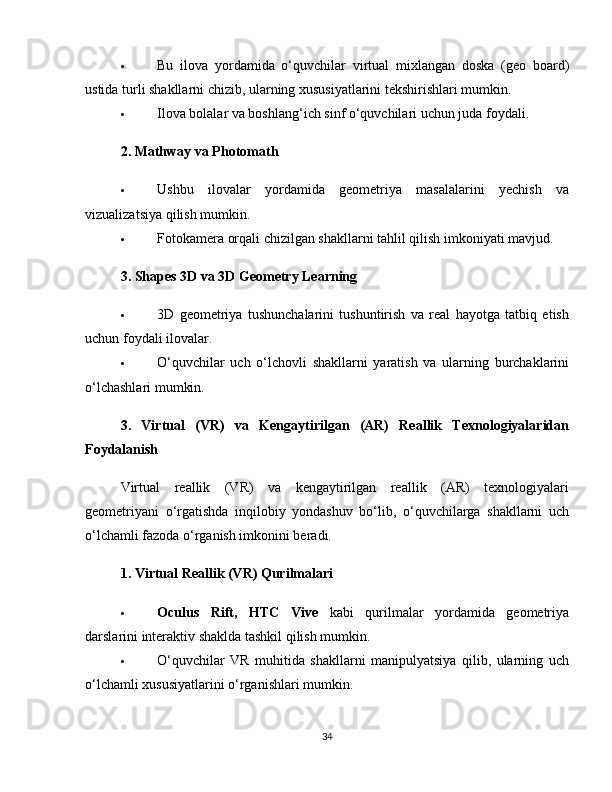  Bu   ilova   yordamida   o‘quvchilar   virtual   mixlangan   doska   (geo   board)
ustida turli shakllarni chizib, ularning xususiyatlarini tekshirishlari mumkin.
 Ilova bolalar va boshlang‘ich sinf o‘quvchilari uchun juda foydali.
2. Mathway va Photomath
 Ushbu   ilovalar   yordamida   geometriya   masalalarini   yechish   va
vizualizatsiya qilish mumkin.
 Fotokamera orqali chizilgan shakllarni tahlil qilish imkoniyati mavjud.
3. Shapes 3D va 3D Geometry Learning
 3D   geometriya   tushunchalarini   tushuntirish   va   real   hayotga   tatbiq   etish
uchun foydali ilovalar.
 O‘quvchilar   uch   o‘lchovli   shakllarni   yaratish   va   ularning   burchaklarini
o‘lchashlari mumkin.
3.   Virtual   (VR)   va   Kengaytirilgan   (AR)   Reallik   Texnologiyalaridan
Foydalanish
Virtual   reallik   (VR)   va   kengaytirilgan   reallik   (AR)   texnologiyalari
geometriyani   o‘rgatishda   inqilobiy   yondashuv   bo‘lib,   o‘quvchilarga   shakllarni   uch
o‘lchamli fazoda o‘rganish imkonini beradi.
1. Virtual Reallik (VR) Qurilmalari
 Oculus   Rift,   HTC   Vive   kabi   qurilmalar   yordamida   geometriya
darslarini interaktiv shaklda tashkil qilish mumkin.
 O‘quvchilar   VR   muhitida   shakllarni   manipulyatsiya   qilib,   ularning   uch
o‘lchamli xususiyatlarini o‘rganishlari mumkin.
34 