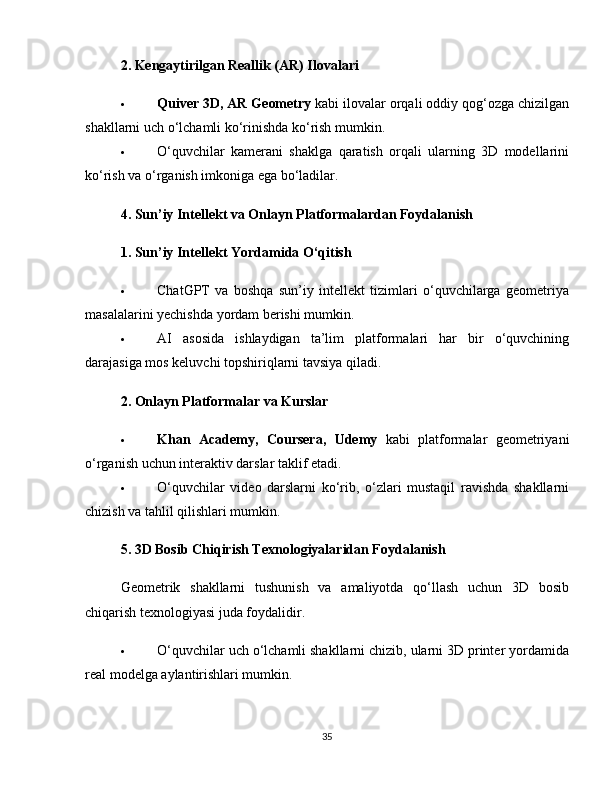 2. Kengaytirilgan Reallik (AR) Ilovalari
 Quiver 3D, AR Geometry  kabi ilovalar orqali oddiy qog‘ozga chizilgan
shakllarni uch o‘lchamli ko‘rinishda ko‘rish mumkin.
 O‘quvchilar   kamerani   shaklga   qaratish   orqali   ularning   3D   modellarini
ko‘rish va o‘rganish imkoniga ega bo‘ladilar.
4. Sun’iy Intellekt va Onlayn Platformalardan Foydalanish
1. Sun’iy Intellekt Yordamida O‘qitish
 ChatGPT   va   boshqa   sun’iy   intellekt   tizimlari   o‘quvchilarga   geometriya
masalalarini yechishda yordam berishi mumkin.
 AI   asosida   ishlaydigan   ta’lim   platformalari   har   bir   o‘quvchining
darajasiga mos keluvchi topshiriqlarni tavsiya qiladi.
2. Onlayn Platformalar va Kurslar
 Khan   Academy,   Coursera,   Udemy   kabi   platformalar   geometriyani
o‘rganish uchun interaktiv darslar taklif etadi.
 O‘quvchilar   video   darslarni   ko‘rib,   o‘zlari   mustaqil   ravishda   shakllarni
chizish va tahlil qilishlari mumkin.
5. 3D Bosib Chiqirish Texnologiyalaridan Foydalanish
Geometrik   shakllarni   tushunish   va   amaliyotda   qo‘llash   uchun   3D   bosib
chiqarish texnologiyasi juda foydalidir.
 O‘quvchilar uch o‘lchamli shakllarni chizib, ularni 3D printer yordamida
real modelga aylantirishlari mumkin.
35 