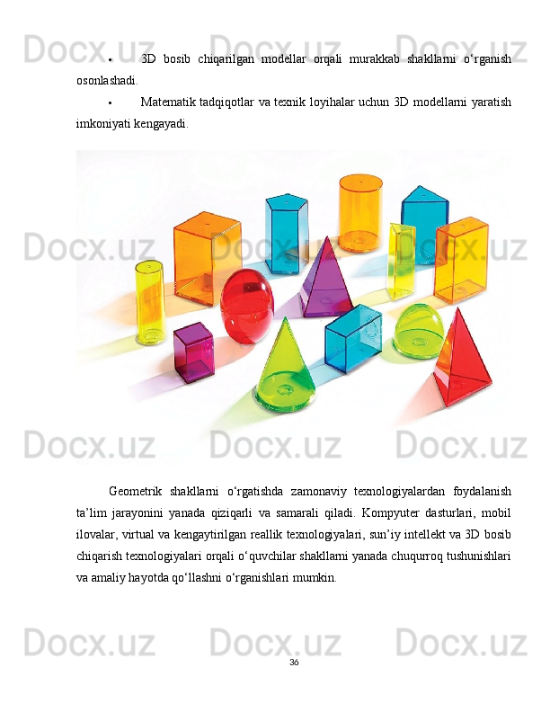  3D   bosib   chiqarilgan   modellar   orqali   murakkab   shakllarni   o‘rganish
osonlashadi.
 Matematik tadqiqotlar va texnik loyihalar uchun 3D modellarni yaratish
imkoniyati kengayadi.
Geometrik   shakllarni   o‘rgatishda   zamonaviy   texnologiyalardan   foydalanish
ta’lim   jarayonini   yanada   qiziqarli   va   samarali   qiladi.   Kompyuter   dasturlari,   mobil
ilovalar, virtual va kengaytirilgan reallik texnologiyalari, sun’iy intellekt va 3D bosib
chiqarish texnologiyalari orqali o‘quvchilar shakllarni yanada chuqurroq tushunishlari
va amaliy hayotda qo‘llashni o‘rganishlari mumkin.
36 