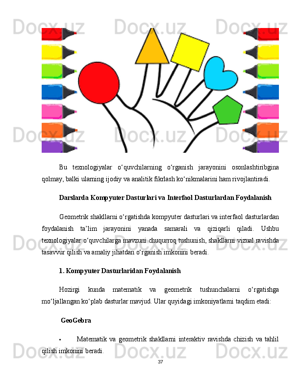 Bu   texnologiyalar   o‘quvchilarning   o‘rganish   jarayonini   osonlashtiribgina
qolmay, balki ularning ijodiy va analitik fikrlash ko‘nikmalarini ham rivojlantiradi.
Darslarda Kompyuter Dasturlari va Interfaol Dasturlardan Foydalanish
Geometrik shakllarni o‘rgatishda kompyuter dasturlari va interfaol dasturlardan
foydalanish   ta’lim   jarayonini   yanada   samarali   va   qiziqarli   qiladi.   Ushbu
texnologiyalar o‘quvchilarga mavzuni chuqurroq tushunish, shakllarni vizual ravishda
tasavvur qilish va amaliy jihatdan o‘rganish imkonini beradi.
1. Kompyuter Dasturlaridan Foydalanish
Hozirgi   kunda   matematik   va   geometrik   tushunchalarni   o‘rgatishga
mo‘ljallangan ko‘plab dasturlar mavjud. Ular quyidagi imkoniyatlarni taqdim etadi:
 GeoGebra
 Matematik   va   geometrik   shakllarni   interaktiv   ravishda   chizish   va   tahlil
qilish imkonini beradi.
37 