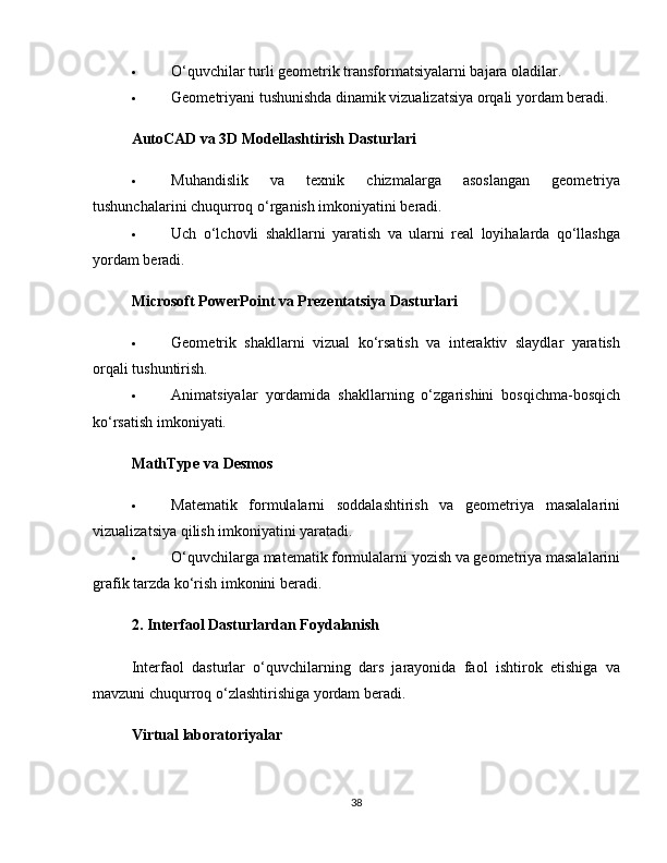  O‘quvchilar turli geometrik transformatsiyalarni bajara oladilar.
 Geometriyani tushunishda dinamik vizualizatsiya orqali yordam beradi.
AutoCAD va 3D Modellashtirish Dasturlari
 Muhandislik   va   texnik   chizmalarga   asoslangan   geometriya
tushunchalarini chuqurroq o‘rganish imkoniyatini beradi.
 Uch   o‘lchovli   shakllarni   yaratish   va   ularni   real   loyihalarda   qo‘llashga
yordam beradi.
Microsoft PowerPoint va Prezentatsiya Dasturlari
 Geometrik   shakllarni   vizual   ko‘rsatish   va   interaktiv   slaydlar   yaratish
orqali tushuntirish.
 Animatsiyalar   yordamida   shakllarning   o‘zgarishini   bosqichma-bosqich
ko‘rsatish imkoniyati.
MathType va Desmos
 Matematik   formulalarni   soddalashtirish   va   geometriya   masalalarini
vizualizatsiya qilish imkoniyatini yaratadi.
 O‘quvchilarga matematik formulalarni yozish va geometriya masalalarini
grafik tarzda ko‘rish imkonini beradi.
2. Interfaol Dasturlardan Foydalanish
Interfaol   dasturlar   o‘quvchilarning   dars   jarayonida   faol   ishtirok   etishiga   va
mavzuni chuqurroq o‘zlashtirishiga yordam beradi.
Virtual laboratoriyalar
38 