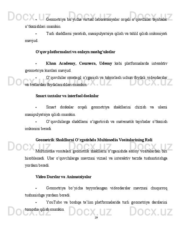  Geometriya   bo‘yicha   virtual   laboratoriyalar   orqali   o‘quvchilar   tajribalar
o‘tkazishlari mumkin.
 Turli shakllarni yaratish, manipulyatsiya qilish va tahlil qilish imkoniyati
mavjud.
O‘quv platformalari va onlayn mashg‘ulotlar
 Khan   Academy,   Coursera,   Udemy   kabi   platformalarda   interaktiv
geometriya kurslari mavjud.
 O‘quvchilar mustaqil o‘rganish va takrorlash uchun foydali videodarslar
va testlardan foydalanishlari mumkin.
Smart taxtalar va interfaol doskalar
 Smart   doskalar   orqali   geometriya   shakllarini   chizish   va   ularni
manipulyatsiya qilish mumkin.
 O‘quvchilarga   shakllarni   o‘zgartirish   va   matematik   tajribalar   o‘tkazish
imkonini beradi.
Geometrik Shakllarni O‘rgatishda Multimedia Vositalarining Roli
Multimedia vositalari geometrik shakllarni o‘rganishda asosiy vositalardan biri
hisoblanadi.   Ular   o‘quvchilarga   mavzuni   vizual   va   interaktiv   tarzda   tushuntirishga
yordam beradi.
Video Darslar va Animatsiyalar
 Geometriya   bo‘yicha   tayyorlangan   videodarslar   mavzuni   chuqurroq
tushunishga yordam beradi.
 YouTube   va   boshqa   ta’lim   platformalarida   turli   geometriya   darslarini
tomosha qilish mumkin.
39 