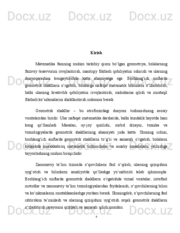 Kirish
Matematika   fanining   muhim   tarkibiy   qismi   bo‘lgan   geometriya,   bolalarning
fazoviy   tasavvurini   rivojlantirish,   mantiqiy   fikrlash   qobiliyatini   oshirish   va   ularning
dunyoqarashini   kengaytirishda   katta   ahamiyatga   ega.   Boshlang‘ich   sinflarda
geometrik   shakllarni   o‘rgatish,   bolalarga   nafaqat   matematik   bilimlarni   o‘zlashtirish,
balki   ularning   kreativlik   qobiliyatini   rivojlantirish,   muhokama   qilish   va   mustaqil
fikrlash ko‘nikmalarini shakllantirish imkonini beradi.
Geometrik   shakllar   –   bu   atrofimizdagi   dunyoni   tushunishning   asosiy
vositalaridan biridir. Ular nafaqat matematika darslarida, balki kundalik hayotda ham
keng   qo‘llaniladi.   Masalan,   uy-joy   qurilishi,   mebel   dizayni,   texnika   va
texnologiyalarda   geometrik   shakllarning   ahamiyati   juda   katta.   Shuning   uchun,
boshlang‘ich   sinflarda   geometrik   shakllarni   to‘g‘ri   va   samarali   o‘rgatish,   bolalarni
kelajakda   murakkabroq   matematik   tushunchalar   va   amaliy   masalalarni   yechishga
tayyorlashning muhim bosqichidir.
Zamonaviy   ta’lim   tizimida   o‘quvchilarni   faol   o‘qitish,   ularning   qiziqishini
uyg‘otish   va   bilimlarni   amaliyotda   qo‘llashga   yo‘naltirish   talab   qilinmoqda.
Boshlang‘ich   sinflarda   geometrik   shakllarni   o‘rgatishda   vizual   vositalar,   interfaol
metodlar  va zamonaviy ta’lim  texnologiyalaridan foydalanish, o‘quvchilarning bilim
va ko‘nikmalarini mustahkamlashga yordam beradi. Shuningdek, o‘quvchilarning faol
ishtirokini   ta’minlash   va   ularning   qiziqishini   uyg‘otish   orqali   geometrik   shakllarni
o‘zlashtirish jarayonini qiziqarli va samarali qilish mumkin.
4 