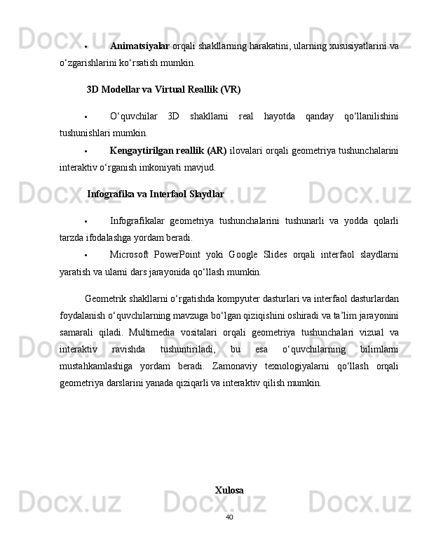  Animatsiyalar  orqali shakllarning harakatini, ularning xususiyatlarini va
o‘zgarishlarini ko‘rsatish mumkin.
 3D Modellar va Virtual Reallik (VR)
 O‘quvchilar   3D   shakllarni   real   hayotda   qanday   qo‘llanilishini
tushunishlari mumkin.
 Kengaytirilgan reallik (AR)  ilovalari orqali geometriya tushunchalarini
interaktiv o‘rganish imkoniyati mavjud.
 Infografika va Interfaol Slaydlar
 Infografikalar   geometriya   tushunchalarini   tushunarli   va   yodda   qolarli
tarzda ifodalashga yordam beradi.
 Microsoft   PowerPoint   yoki   Google   Slides   orqali   interfaol   slaydlarni
yaratish va ularni dars jarayonida qo‘llash mumkin.
Geometrik shakllarni o‘rgatishda kompyuter dasturlari va interfaol dasturlardan
foydalanish o‘quvchilarning mavzuga bo‘lgan qiziqishini oshiradi va ta’lim jarayonini
samarali   qiladi.   Multimedia   vositalari   orqali   geometriya   tushunchalari   vizual   va
interaktiv   ravishda   tushuntiriladi,   bu   esa   o‘quvchilarning   bilimlarni
mustahkamlashiga   yordam   beradi.   Zamonaviy   texnologiyalarni   qo‘llash   orqali
geometriya darslarini yanada qiziqarli va interaktiv qilish mumkin.
Xulosa
40 