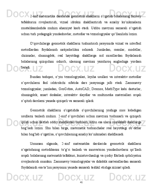 2-sinf matematika darslarida geometrik shakllarni o‘rgatish bolalarning fazoviy
tafakkurini   rivojlantirish,   vizual   idrokni   shakllantirish   va   amaliy   ko‘nikmalarni
mustahkamlashda   muhim   ahamiyat   kasb   etadi.   Ushbu   mavzuni   samarali   o‘rgatish
uchun turli pedagogik yondashuvlar, metodlar va texnologiyalar qo‘llanilishi lozim.
O‘quvchilarga   geometrik   shakllarni   tushuntirish   jarayonida   vizual   va   interfaol
metodlardan   foydalanish   natijadorlikni   oshiradi.   Jumladan,   rasmlar,   modellar,
chizmalar,   shuningdek,   real   hayotdagi   shakllarga   oid   misollardan   foydalanish
bolalarning   qiziqishini   oshirib,   ularning   mavzuni   yaxshiroq   anglashiga   yordam
beradi.
Bundan   tashqari,   o‘yin   texnologiyalari,   loyiha   usullari   va   interaktiv   metodlar
o‘quvchilarni   faol   ishtirokchi   sifatida   dars   jarayoniga   jalb   etadi.   Zamonaviy
texnologiyalar,   jumladan,   GeoGebra,   AutoCAD,   Desmos,   MathType   kabi   dasturlar,
shuningdek,   smart   doskalar,   interaktiv   slaydlar   va   multimedia   materiallari   orqali
o‘qitish darslarni yanada qiziqarli va samarali qiladi.
Geometrik   shakllarni   o‘rgatishda   o‘quvchilarning   yoshiga   mos   keladigan
usullarni   tanlash   muhim.   2-sinf   o‘quvchilari   uchun   mavzuni   tushunarli   va   qiziqarli
qilish uchun dastlab oddiy shakllardan boshlash, keyin esa ularni murakkab shakllarga
bog‘lash   lozim.   Shu   bilan   birga,   matematik   tushunchalar   real   hayotdagi   ob’ektlar
bilan bog‘lab o‘rgatilsa, o‘quvchilarning amaliy ko‘nikmalari shakllanadi.
Umuman   olganda,   2-sinf   matematika   darslarida   geometrik   shakllarni
o‘rgatishning   metodikasini   to‘g‘ri   tanlash   va   innovatsion   yondashuvlarni   qo‘llash
orqali bolalarning matematik tafakkuri, kuzatuvchanligi va ijodiy fikrlash qobiliyatini
rivojlantirish mumkin. Zamonaviy texnologiyalar va didaktik materiallardan samarali
foydalanish esa ta’lim jarayonini yanada samarali tashkil etishga xizmat qiladi.
41 