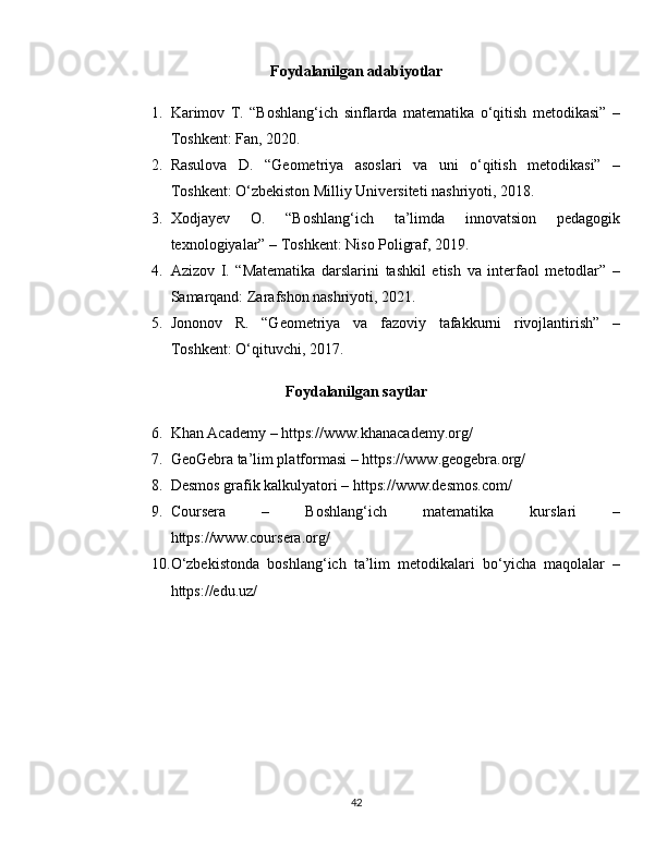 Foydalanilgan adabiyotlar
1. Karimov   T.   “Boshlang‘ich   sinflarda   matematika   o‘qitish   metodikasi”   –
Toshkent: Fan, 2020.
2. Rasulova   D.   “Geometriya   asoslari   va   uni   o‘qitish   metodikasi”   –
Toshkent: O‘zbekiston Milliy Universiteti nashriyoti, 2018.
3. Xodjayev   O.   “Boshlang‘ich   ta’limda   innovatsion   pedagogik
texnologiyalar” – Toshkent: Niso Poligraf, 2019.
4. Azizov   I.   “Matematika   darslarini   tashkil   etish   va   interfaol   metodlar”   –
Samarqand: Zarafshon nashriyoti, 2021.
5. Jononov   R.   “Geometriya   va   fazoviy   tafakkurni   rivojlantirish”   –
Toshkent: O‘qituvchi, 2017.
Foydalanilgan saytlar
6. Khan Academy –  https://www.khanacademy.org/
7. GeoGebra ta’lim platformasi –  https://www.geogebra.org/
8. Desmos grafik kalkulyatori –  https://www.desmos.com/
9. Coursera   –   Boshlang‘ich   matematika   kurslari   –
https://www.coursera.org/
10. O‘zbekistonda   boshlang‘ich   ta’lim   metodikalari   bo‘yicha   maqolalar   –
https://edu.uz/
42 