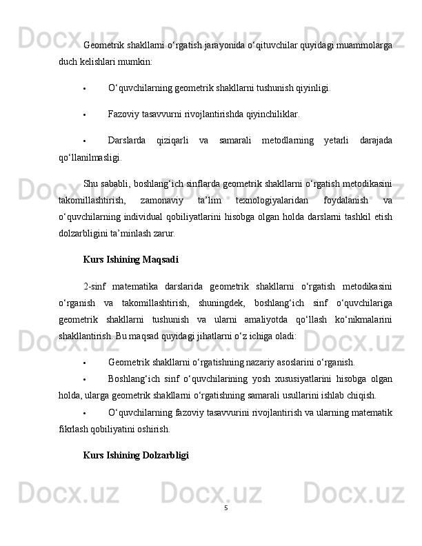 Geometrik shakllarni o‘rgatish jarayonida o‘qituvchilar quyidagi muammolarga
duch kelishlari mumkin:
 O‘quvchilarning geometrik shakllarni tushunish qiyinligi.
 Fazoviy tasavvurni rivojlantirishda qiyinchiliklar.
 Darslarda   qiziqarli   va   samarali   metodlarning   yetarli   darajada
qo‘llanilmasligi.
Shu sababli, boshlang‘ich sinflarda geometrik shakllarni o‘rgatish metodikasini
takomillashtirish,   zamonaviy   ta’lim   texnologiyalaridan   foydalanish   va
o‘quvchilarning   individual   qobiliyatlarini   hisobga   olgan  holda   darslarni   tashkil   etish
dolzarbligini ta’minlash zarur.
Kurs Ishining Maqsadi
2-sinf   matematika   darslarida   geometrik   shakllarni   o‘rgatish   metodikasini
o‘rganish   va   takomillashtirish,   shuningdek,   boshlang‘ich   sinf   o‘quvchilariga
geometrik   shakllarni   tushunish   va   ularni   amaliyotda   qo‘llash   ko‘nikmalarini
shakllantirish. Bu maqsad quyidagi jihatlarni o‘z ichiga oladi:
 Geometrik shakllarni o‘rgatishning nazariy asoslarini o‘rganish.
 Boshlang‘ich   sinf   o‘quvchilarining   yosh   xususiyatlarini   hisobga   olgan
holda, ularga geometrik shakllarni o‘rgatishning samarali usullarini ishlab chiqish.
 O‘quvchilarning fazoviy tasavvurini rivojlantirish va ularning matematik
fikrlash qobiliyatini oshirish.
Kurs Ishining Dolzarbligi
5 