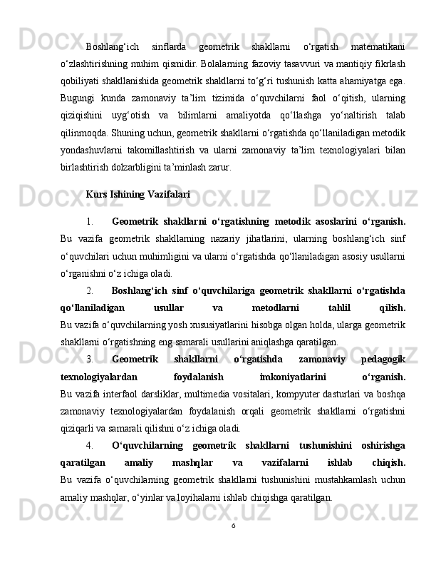 Boshlang‘ich   sinflarda   geometrik   shakllarni   o‘rgatish   matematikani
o‘zlashtirishning muhim qismidir. Bolalarning fazoviy tasavvuri va mantiqiy fikrlash
qobiliyati shakllanishida geometrik shakllarni to‘g‘ri tushunish katta ahamiyatga ega.
Bugungi   kunda   zamonaviy   ta’lim   tizimida   o‘quvchilarni   faol   o‘qitish,   ularning
qiziqishini   uyg‘otish   va   bilimlarni   amaliyotda   qo‘llashga   yo‘naltirish   talab
qilinmoqda. Shuning uchun, geometrik shakllarni o‘rgatishda qo‘llaniladigan metodik
yondashuvlarni   takomillashtirish   va   ularni   zamonaviy   ta’lim   texnologiyalari   bilan
birlashtirish dolzarbligini ta’minlash zarur.
Kurs Ishining Vazifalari
1. Geometrik   shakllarni   o‘rgatishning   metodik   asoslarini   o‘rganish.
Bu   vazifa   geometrik   shakllarning   nazariy   jihatlarini,   ularning   boshlang‘ich   sinf
o‘quvchilari uchun muhimligini va ularni o‘rgatishda qo‘llaniladigan asosiy usullarni
o‘rganishni o‘z ichiga oladi.
2. Boshlang‘ich   sinf   o‘quvchilariga   geometrik   shakllarni   o‘rgatishda
qo‘llaniladigan   usullar   va   metodlarni   tahlil   qilish.
Bu vazifa o‘quvchilarning yosh xususiyatlarini hisobga olgan holda, ularga geometrik
shakllarni o‘rgatishning eng samarali usullarini aniqlashga qaratilgan.
3. Geometrik   shakllarni   o‘rgatishda   zamonaviy   pedagogik
texnologiyalardan   foydalanish   imkoniyatlarini   o‘rganish.
Bu vazifa interfaol  darsliklar, multimedia vositalari, kompyuter  dasturlari  va  boshqa
zamonaviy   texnologiyalardan   foydalanish   orqali   geometrik   shakllarni   o‘rgatishni
qiziqarli va samarali qilishni o‘z ichiga oladi.
4. O‘quvchilarning   geometrik   shakllarni   tushunishini   oshirishga
qaratilgan   amaliy   mashqlar   va   vazifalarni   ishlab   chiqish.
Bu   vazifa   o‘quvchilarning   geometrik   shakllarni   tushunishini   mustahkamlash   uchun
amaliy mashqlar, o‘yinlar va loyihalarni ishlab chiqishga qaratilgan.
6 