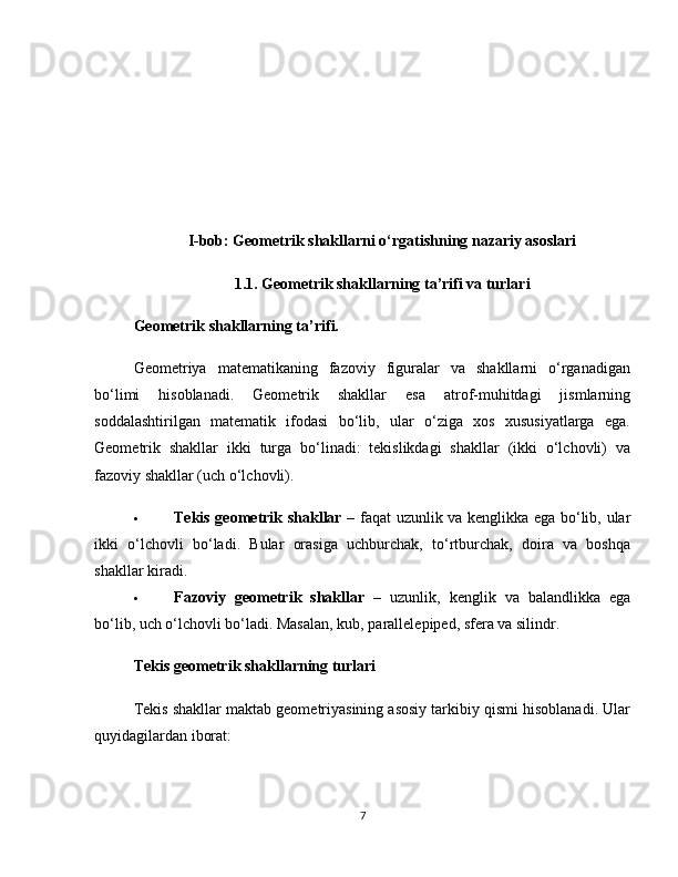 I-bob: Geometrik shakllarni o‘rgatishning nazariy asoslari
1.1. Geometrik shakllarning ta’rifi va turlari
Geometrik shakllarning ta’rifi.
Geometriya   matematikaning   fazoviy   figuralar   va   shakllarni   o‘rganadigan
bo‘limi   hisoblanadi.   Geometrik   shakllar   esa   atrof-muhitdagi   jismlarning
soddalashtirilgan   matematik   ifodasi   bo‘lib,   ular   o‘ziga   xos   xususiyatlarga   ega.
Geometrik   shakllar   ikki   turga   bo‘linadi:   tekislikdagi   shakllar   (ikki   o‘lchovli)   va
fazoviy shakllar (uch o‘lchovli).
 Tekis geometrik shakllar   – faqat uzunlik va kenglikka ega bo‘lib, ular
ikki   o‘lchovli   bo‘ladi.   Bular   orasiga   uchburchak,   to‘rtburchak,   doira   va   boshqa
shakllar kiradi.
 Fazoviy   geometrik   shakllar   –   uzunlik,   kenglik   va   balandlikka   ega
bo‘lib, uch o‘lchovli bo‘ladi. Masalan, kub, parallelepiped, sfera va silindr.
Tekis geometrik shakllarning turlari
Tekis shakllar maktab geometriyasining asosiy tarkibiy qismi hisoblanadi. Ular
quyidagilardan iborat:
7 