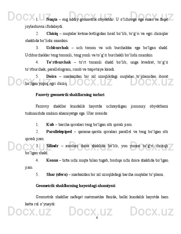 1. Nuqta  – eng oddiy geometrik obyektdir. U o‘lchovga ega emas va faqat
joylashuvni ifodalaydi.
2. Chiziq   – nuqtalar ketma-ketligidan hosil bo‘lib, to‘g‘ri va egri chiziqlar
shaklida bo‘lishi mumkin.
3. Uchburchak   –   uch   tomon   va   uch   burchakka   ega   bo‘lgan   shakl.
Uchburchaklar teng tomonli, teng yonli va to‘g‘ri burchakli bo‘lishi mumkin.
4. To‘rtburchak   –   to‘rt   tomonli   shakl   bo‘lib,   unga   kvadrat,   to‘g‘ri
to‘rtburchak, parallelogram, romb va trapetsiya kiradi.
5. Doira   –   markazdan   bir   xil   uzoqlikdagi   nuqtalar   to‘plamidan   iborat
bo‘lgan yopiq egri chiziq.
Fazoviy geometrik shakllarning turlari
Fazoviy   shakllar   kundalik   hayotda   uchraydigan   jismoniy   obyektlarni
tushunishda muhim ahamiyatga ega. Ular orasida:
1. Kub  – barcha qirralari teng bo‘lgan olti qirrali jism.
2. Parallelepiped   –   qarama-qarshi   qirralari   parallel   va   teng   bo‘lgan   olti
qirrali jism.
3. Silindr   –   asoslari   doira   shaklida   bo‘lib,   yon   yuzasi   to‘g‘ri   chiziqli
bo‘lgan shakl.
4. Konus  – bitta uchi nuqta bilan tugab, boshqa uchi doira shaklida bo‘lgan
jism.
5. Shar (sfera)  – markazdan bir xil uzoqlikdagi barcha nuqtalar to‘plami.
Geometrik shakllarning hayotdagi ahamiyati
Geometrik   shakllar   nafaqat   matematika   fanida,   balki   kundalik   hayotda   ham
katta rol o‘ynaydi:
8 