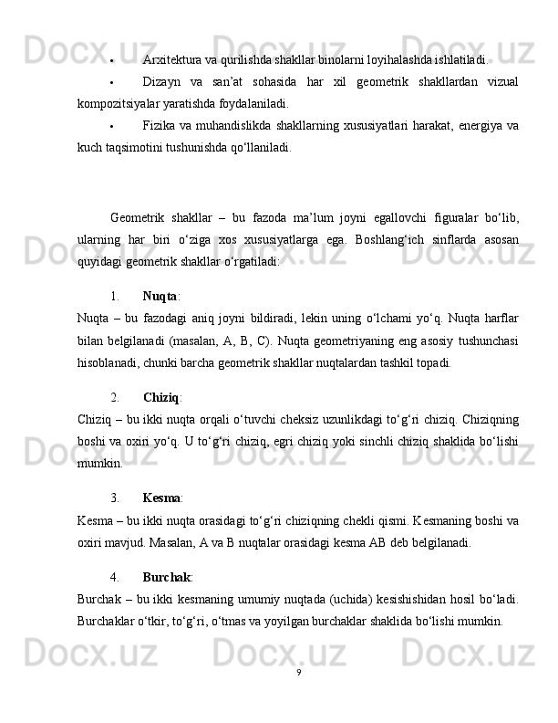  Arxitektura va qurilishda shakllar binolarni loyihalashda ishlatiladi.
 Dizayn   va   san’at   sohasida   har   xil   geometrik   shakllardan   vizual
kompozitsiyalar yaratishda foydalaniladi.
 Fizika va  muhandislikda  shakllarning  xususiyatlari   harakat,  energiya  va
kuch taqsimotini tushunishda qo‘llaniladi.
Geometrik   shakllar   –   bu   fazoda   ma’lum   joyni   egallovchi   figuralar   bo‘lib,
ularning   har   biri   o‘ziga   xos   xususiyatlarga   ega.   Boshlang‘ich   sinflarda   asosan
quyidagi geometrik shakllar o‘rgatiladi:
1. Nuqta :
Nuqta   –   bu   fazodagi   aniq   joyni   bildiradi,   lekin   uning   o‘lchami   yo‘q.   Nuqta   harflar
bilan   belgilanadi   (masalan,   A,   B,   C).   Nuqta   geometriyaning   eng   asosiy   tushunchasi
hisoblanadi, chunki barcha geometrik shakllar nuqtalardan tashkil topadi.
2. Chiziq :
Chiziq – bu ikki nuqta orqali o‘tuvchi cheksiz uzunlikdagi to‘g‘ri chiziq. Chiziqning
boshi va oxiri yo‘q. U to‘g‘ri chiziq, egri chiziq yoki sinchli chiziq shaklida bo‘lishi
mumkin.
3. Kesma :
Kesma – bu ikki nuqta orasidagi to‘g‘ri chiziqning chekli qismi. Kesmaning boshi va
oxiri mavjud. Masalan, A va B nuqtalar orasidagi kesma AB deb belgilanadi.
4. Burchak :
Burchak  –  bu  ikki   kesmaning   umumiy  nuqtada   (uchida)  kesishishidan   hosil   bo‘ladi.
Burchaklar o‘tkir, to‘g‘ri, o‘tmas va yoyilgan burchaklar shaklida bo‘lishi mumkin.
9