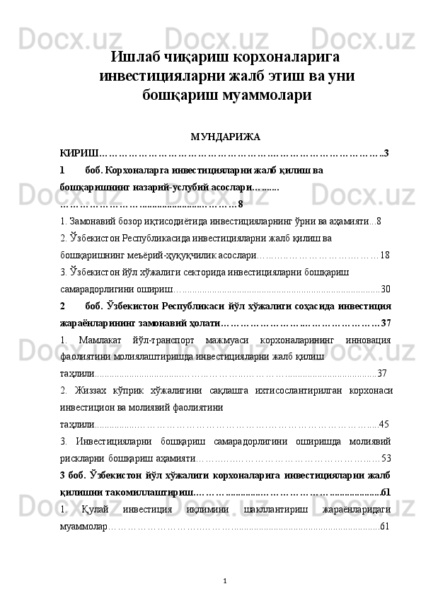 Ишлаб чиқариш корхоналарига 
инвестицияларни жалб этиш ва уни
бошқариш муаммолари 
 
МУНДАРИЖА 
КИРИШ…………………………………………….……………………………..3 
1 боб. Корхоналарга инвестицияларни жалб қилиш ва 
бошқаришнинг назарий-услубий асослари….......
……………………........................…………8 
1. Замонавий бозор иқтисодиётида инвестицияларнинг ўрни ва аҳамияти...8 
2. Ўзбекистон Республикасида инвестицияларни жалб қилиш ва 
бошқаришнинг меъёрий-ҳуқуқчилик асослари…...…..……………….………18
3. Ўзбекистон йўл хўжалиги секторида инвестицияларни бошқариш 
самарадорлигини ошириш…................................................................................30
2 боб.   Ўзбекистон   Республикаси   йўл   хўжалиги   соҳасида   инвестиция
жараёнларининг замонавий ҳолати…………………….……………………37
1.   Мамлакат   йўл-транспорт   мажмуаси   корхоналарининг   инновация
фаолиятини молиялаштиришда инвестицияларни жалб қилиш 
таҳлили...................................……...………...………….....................................37 
2.   Жиззах   кўприк   хўжалигини   сақлашга   ихтисослантирилган   корхонаси
инвестицион ва молиявий фаолиятини 
таҳлили.................………………………………….………………………….....45
3.   Инвестицияларни   бошқариш   самарадорлигини   оширишда   молиявий
рискларни бошқариш аҳамияти……..…..…………………………………...…53
3   боб.   Ўзбекистон   йўл   хўжалиги   корхоналарига   инвестицияларни   жалб
қилишни такомиллаштириш.………..............………………….....................61
1.   Қулай   инвестиция   иқлимини   шакллантириш   жараёнларидаги
муаммолар………………………..………............................................................61
  1   