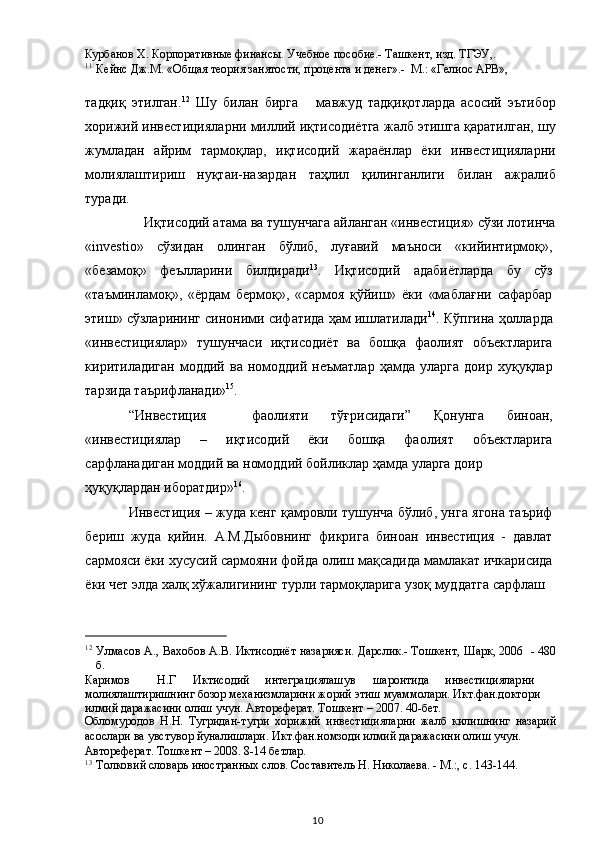 Курбанов Х. Корпоративные финансы. Учебное пособие.- Ташкент, изд. ТГЭУ,.  
11
Кейнс Дж.М. «Общая теория занятости, процента и денег».-  М.: «Гелиос АРВ»,   
 
тадқиқ   этилган. 12
  Шу   билан   бирга       мавжуд   тадқиқотларда   асосий   эътибор
хорижий инвестицияларни миллий иқтисодиётга жалб этишга қаратилган, шу
жумладан   айрим   тармоқлар,   иқтисодий   жараёнлар   ёки   инвестицияларни
молиялаштириш   нуқтаи-назардан   таҳлил   қилинганлиги   билан   ажралиб
туради. 
Иқтисодий атама ва тушунчага айланган «инвестиция» сўзи лотинча 
«investio»   сўзидан   олинган   бўлиб,   луғавий   маъноси   «кийинтирмоқ»,
«безамоқ»   феълларини   билдиради 13
.   Иқтисодий   адабиётларда   бу   сўз
«таъминламоқ»,   «ёрдам   бермоқ»,   «сармоя   қўйиш»   ёки   «маблағни   сафарбар
этиш» сўзларининг синоними сифатида ҳам ишлатилади 14
. Кўпгина ҳолларда
«инвестициялар»   тушунчаси   иқтисодиёт   ва   бошқа   фаолият   объектларига
киритиладиган   моддий   ва   номоддий  неъматлар   ҳамда   уларга   доир   хуқуқлар
тарзида таърифланади» 15
.  
“Инвестиция     фаолияти   тўғрисидаги”   Қонунга   биноан,
«инвестициялар   –   иқтисодий   ёки   бошқа   фаолият   объектларига
сарфланадиган моддий ва номоддий бойликлар ҳамда уларга доир 
ҳуқуқлардан иборатдир» 16
. 
Инвестиция – жуда кенг қамровли тушунча бўлиб, унга ягона таъриф
бериш   жуда   қийин.   А.М.Дыбовнинг   фикрига   биноан   инвестиция   -   давлат
сармояси ёки хусусий сармояни фойда олиш мақсадида мамлакат ичкарисида
ёки чет элда халқ хўжалигининг турли тармоқларига узоқ муддатга сарфлаш 
                                                           
12
Улмасов А., Вахобов А.В. Иктисодиёт назарияси. Дарслик.- Тошкент, Шарк, 2006   - 480
б.  
Каримов  Н.Г  Иктисодий  интеграциялашув  шароитида  инвестицияларни 
молиялаштиришнинг бозор механизмларини жорий этиш муаммолари. Икт.фан.доктори 
илмий даражасини олиш учун. Автореферат. Тошкент – 2007. 40-бет.  
Обломуродов   Н.Н.   Тугридан-тугри   хорижий   инвестицияларни   жалб   килишнинг   назарий
асослари ва увстувор йуналишлари. Икт.фан.номзоди илмий даражасини олиш учун. 
Автореферат. Тошкент – 2008. 8-14 бетлар.  
13
Толковий словарь иностранных слов. Составитель Н. Николаева. - М.:, с. 143-144.  
  10   