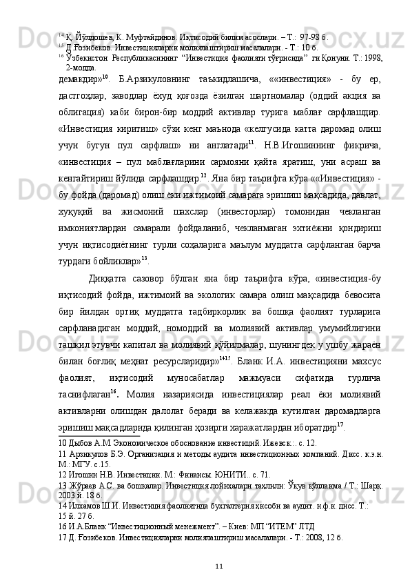 14
Қ. Йўлдошев, К. Муфтайдинов. Иқтисодий билим асослари. – Т.:  97-98 б.  
15
Д.Ғозибеков. Инвестицияларни молиялаштириш масалалари. - Т.: 10 б.  
16
Ўзбекистон  Республикасининг  “Инвестиция  фаолияти тўғрисида”  ги Қонуни. Т.: 1998,
2-модда.  
демакдир» 10
.   Б.Арзикуловнинг   таъкидлашича,   ««инвестиция»   -   бу   ер,
дастгоҳлар,   заводлар   ёхуд   қоғозда   ёзилган   шартномалар   (оддий   акция   ва
облигация)   каби   бирон-бир   моддий   активлар   турига   маблағ   сарфлашдир.
«Инвестиция   киритиш»   сўзи   кенг   маънода   «келгусида   катта   даромад   олиш
учун   бугун   пул   сарфлаш»   ни   англатади 11
.   Н.В.Игошиннинг   фикрича,
«инвестиция   –   пул   маблағларини   сармояни   қайта   яратиш,   уни   асраш   ва
кенгайтириш йўлида сарфлашдир. 12
. Яна бир таърифга кўра ««Инвестиция» -
бу фойда (даромад) олиш ёки ижтимоий самарага эришиш мақсадида, давлат,
хуқуқий   ва   жисмоний   шахслар   (инвесторлар)   томонидан   чекланган
имкониятлардан   самарали   фойдаланиб,   чекланмаган   эхтиёжни   қондириш
учун   иқтисодиётнинг   турли   соҳаларига   маълум   муддатга   сарфланган   барча
турдаги бойликлар» 13
. 
Диққатга   сазовор   бўлган   яна   бир   таърифга   кўра,   «инвестиция-бу
иқтисодий   фойда,   ижтимоий   ва   экологик   самара   олиш   мақсадида   бевосита
бир   йилдан   ортиқ   муддатга   тадбиркорлик   ва   бошқа   фаолият   турларига
сарфланадиган   моддий,   номоддий   ва   молиявий   активлар   умумийлигини
ташкил этувчи капитал ва молиявий қўйилмалар, шунингдек у ушбу жараён
билан   боғлиқ   меҳнат   ресурсларидир» 14 15
.   Бланк   И.А.   инвестицияни   махсус
фаолият,   иқтисодий   муносабатлар   мажмуаси   сифатида   турлича
таснифлаган 16
.   Молия   назариясида   инвестициялар   реал   ёки   молиявий
активларни   олишдан   далолат   беради   ва   келажакда   кутилган   даромадларга
эришиш мақсадларида қилинган ҳозирги харажатлардан иборатдир 17
. 
10  Дыбов А.М. Экономическое обоснование инвестиций. Ижевск.:. с. 12.  
11   Арзикулов   Б.Э.   Организация   и   методы   аудита   инвестиционных   компаний.   Дисс.   к.э.н.
М.: МГУ. с.15.  
12  Игошин Н.В. Инвестиции. М.: Финансы. ЮНИТИ.. с. 71.  
13   Жўраев А.С. ва бошқалар. Инвестиция лойиҳалари таҳлили: Ўқув қўлланма / Т.: Шарқ.
2003 й. 18 б.  
14  Илхамов Ш.И. Инвестиция фаолиятида бухгалтерия ҳисоби ва аудит. и.ф.н. дисс. Т.: 
15  й. 27 б.  
16  И.А.Бланк “Инвестиционный менежмент”. – Киев: МП “ИТЕМ” ЛТД  
17  Д. Ғозибеков. Инвестицияларни молиялаштириш масалалари. - Т.: 2008, 12 б.  
  11   