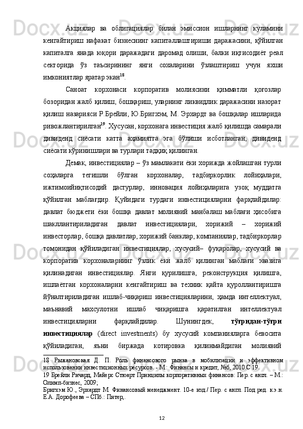 Акциялар   ва   облигациялар   билан   эмиссион   ишларнинг   куламини
кенгайтириш   нафакат   бизнеснинг   капиталлаштириши   даражасини,   қўйилган
капиталга   янада   юқори   даражадаги   даромад   олиши,   балки   иқтисодиёт   реал
секторида   ўз   таъсирининг   янги   сохаларини   ўзлаштириш   учун   яхши
имкониятлар яратар экан 18
. 
Саноат   корхонаси   корпоратив   молиясини   қимматли   қоғозлар
бозоридан жалб қилиш, бошқариш, уларнинг ликвидлик даражасини назорат
қилиш   назарияси   Р.Брейли,   Ю.Бригхэм,   М.   Эрхардт   ва   бошқалар   ишларида
ривожлантирилган 19
. Хусусан, корхонага инвестиция жалб қилишда самарали
дивиденд   сиёсати   катта   аҳамиятга   эга   бўлиши   исботланган,   дивиденд
сиёсати кўринишлари ва турлари тадқиқ қилинган.   
Демак, инвестициялар – ўз мамлакати ёки хорижда жойлашган турли
соҳаларга   тегишли   бўлган   корхоналар,   тадбиркорлик   лойиҳалари,
ижтимоийиқтисодий   дастурлар,   инновация   лойиҳаларига   узоқ   муддатга
қўйилган   маблағдир.   Қуйидаги   турдаги   инвестицияларни   фарқлайдилар:
давлат   бюджети   ёки   бошқа   давлат   молиявий   манбалаш   маблағи   ҳисобига
шакллантириладиган   давлат   инвестициялари,   хорижий   –   хорижий
инвесторлар, бошқа давлатлар, хорижий банклар, компаниялар, тадбиркорлар
томонидан   қўйиладиган   инвестициялар,   хусусий–   фуқаролар,   хусусий   ва
корпоратив   корхоналарнинг   ўзлик   ёки   жалб   қилинган   маблағи   эвазига
қилинадиган   инвестициялар.   Янги   қурилишга,   реконструкция   қилишга,
ишлаётган   корхоналарни   кенгайтириш   ва   техник   қайта   қуроллантиришга
йўналтириладиган   ишлаб-чиқариш   инвестицияларини,   ҳамда   интеллектуал,
маънавий   махсулотни   ишлаб   чиқаришга   қаратилган   интеллектуал
инвестицияларни   фарқлайдилар.   Шунингдек,   тўғридан-тўғри
инвестициялар   (direct   investments)   бу   хусусий   компанияларга   бевосита
қўйиладиган,   яъни   биржада   котировка   қилинмайдиган   молиявий
18   Рыжановская   Д.   П.   Роль   финансового   рынка   в   мобилизации   и   эффективном
использовании инвестиционных ресурсов. - М.: Финансы и кредит, №6, 2010.С 19.  
19  Брейли Ричард, Майерс Стюарт Принципы корпоративных финансов: Пер. с англ. – М.:
Олимп-бизнес, 2009;  
Бригхэм Ю.,  Эрхардт  М.  Финансовый  менеджмент.   10-е  изд./  Пер.  с англ.  Под  ред.  к.э.н.
Е.А. Дорофеева – СПб.: Питер,.   
  12   