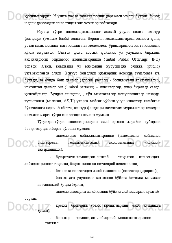 қуйилмалардир. У ўзига хос ва таваккалчилик даражаси юқори бўлган, бироқ
юқори даромадли инвестициялаш усули ҳисобланади. 
Ғарбда   тўғри   инвестициялашнинг   асосий   усули   қилиб,   венчур
фондлари   (venture   funds)   олинган.   Берилган   молиялаштириш   эвазига   фонд
устав капиталининг ката қисмига ва менежмент ўринларининг катта қисмини
қўлга   киритади.   Одатда   фонд   асосий   фойдани   ўз   улушини   биржада
акцияларнинг   бирламчи   жойлаштиришда   (Initial   Public   Offerings,   IPO)
топади.   Яъни,   компания   ўз   мақомини   хусусийдан   очиққа   (public)
ўзгартирганда   олади.   Венчур   фондлари   ҳамкорлик   асосида   тузилмага   эга
бўлади,   ва   бунда   бош   ҳамкор   (general   partner)   -   бошқарувчи   компаниядир,
чекланган   ҳамкор   эса   (limited   partners)   –   инвесторлар,   улар   биржада   савдо
қилмайдилар.   Бундан   ташқари,   ,   кўп   мамлакатлар   қонунчилигада   назарда
тутилганки   (масалан,   АҚШ)   уларга   маблағ   қўйиш   учун   инвестор   камбағал
бўлмаслиги керак. Албатта, венчур фондлари хизматига мурожаат қилмасдан
компанияларга тўғри инвестиция қилиш мумкин.  
Тўғридан-тўғри   инвестицияларни   жалб   қилиш   жараёни   қуйидаги
босқичлардан иборат бўлиши мумкин: 
• инвестиция   лойиҳалаштирлиши   (инвестиция   лойиҳаси,
бизнесрежа,   техник-иқтисодий   асосланманинг   «нолдан»
тайёрланиши);  
• буюртмачи  томонидан  ишлаб  чиқилган  инвестиция 
лойиҳаларининг таҳлили, баҳоланиши ва иқтисодий асосланиши;  
• бевосита инвестиция жалб қилиниши (инвестор қидириш);  
• бизнесдаги   улушнинг   сотилиши   бўйича   битимга   маслаҳат
ва ташкилий ёрдам бериш;  
• инвестицияларни жалб қилиш бўйича лойиҳаларни кузатиб 
бориш;  
• кредит   брокериж   (банк   кредитларини   жалб   қўилишга
ёрдам);  
• банклар  томонидан  лойиҳавий  молиялаштиришни  
ташкил 
  13   