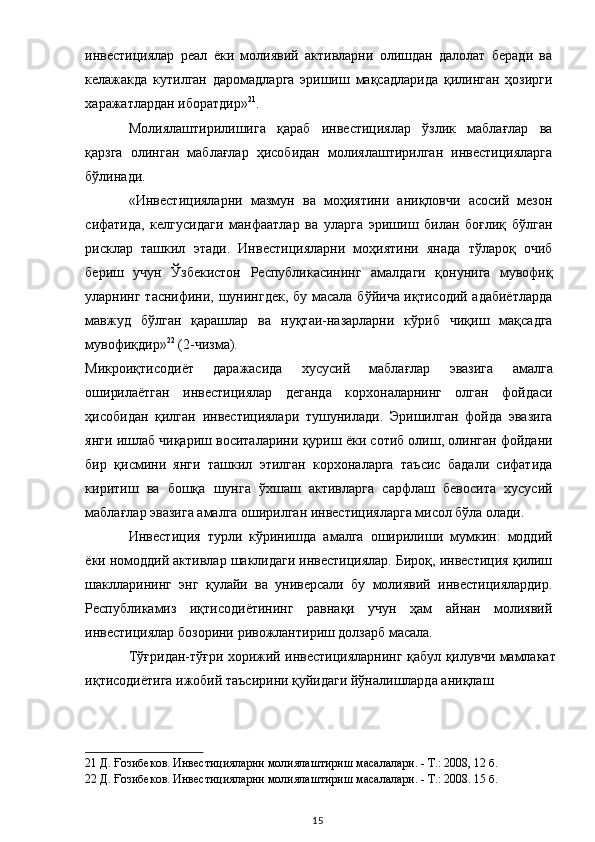 инвестициялар   реал   ёки   молиявий   активларни   олишдан   далолат   беради   ва
келажакда   кутилган   даромадларга   эришиш   мақсадларида   қилинган   ҳозирги
харажатлардан иборатдир» 21
. 
Молиялаштирилишига   қараб   инвестициялар   ўзлик   маблағлар   ва
қарзга   олинган   маблағлар   ҳисобидан   молиялаштирилган   инвестицияларга
бўлинади.  
«Инвестицияларни   мазмун   ва   моҳиятини   аниқловчи   асосий   мезон
сифатида,   келгусидаги   манфаатлар   ва   уларга   эришиш   билан   боғлиқ   бўлган
рисклар   ташкил   этади.   Инвестицияларни   моҳиятини   янада   тўлароқ   очиб
бериш   учун   Ўзбекистон   Республикасининг   амалдаги   қонунига   мувофиқ
уларнинг таснифини, шунингдек,  бу масала бўйича иқтисодий адабиётларда
мавжуд   бўлган   қарашлар   ва   нуқтаи-назарларни   кўриб   чиқиш   мақсадга
мувофиқдир» 22
 (2-чизма). 
Микроиқтисодиёт   даражасида   хусусий   маблағлар   эвазига   амалга
оширилаётган   инвестициялар   деганда   корхоналарнинг   олган   фойдаси
ҳисобидан   қилган   инвестициялари   тушунилади.   Эришилган   фойда   эвазига
янги ишлаб чиқариш воситаларини қуриш ёки сотиб олиш, олинган фойдани
бир   қисмини   янги   ташкил   этилган   корхоналарга   таъсис   бадали   сифатида
киритиш   ва   бошқа   шунга   ўхшаш   активларга   сарфлаш   бевосита   хусусий
маблағлар эвазига амалга оширилган инвестицияларга мисол бўла олади. 
Инвестиция   турли   кўринишда   амалга   оширилиши   мумкин:   моддий
ёки номоддий активлар шаклидаги инвестициялар. Бироқ, инвестиция қилиш
шаклларининг   энг   қулайи   ва   универсали   бу   молиявий   инвестициялардир.
Республикамиз   иқтисодиётининг   равнақи   учун   ҳам   айнан   молиявий
инвестициялар бозорини ривожлантириш долзарб масала. 
Тўғридан-тўғри хорижий инвестицияларнинг қабул қилувчи мамлакат
иқтисодиётига ижобий таъсирини қуйидаги йўналишларда аниқлаш  
 
21  Д. Ғозибеков. Инвестицияларни молиялаштириш масалалари. - Т.: 2008, 12 б.  
22  Д. Ғозибеков. Инвестицияларни молиялаштириш масалалари. - Т.: 2008. 15 б.  
  15   