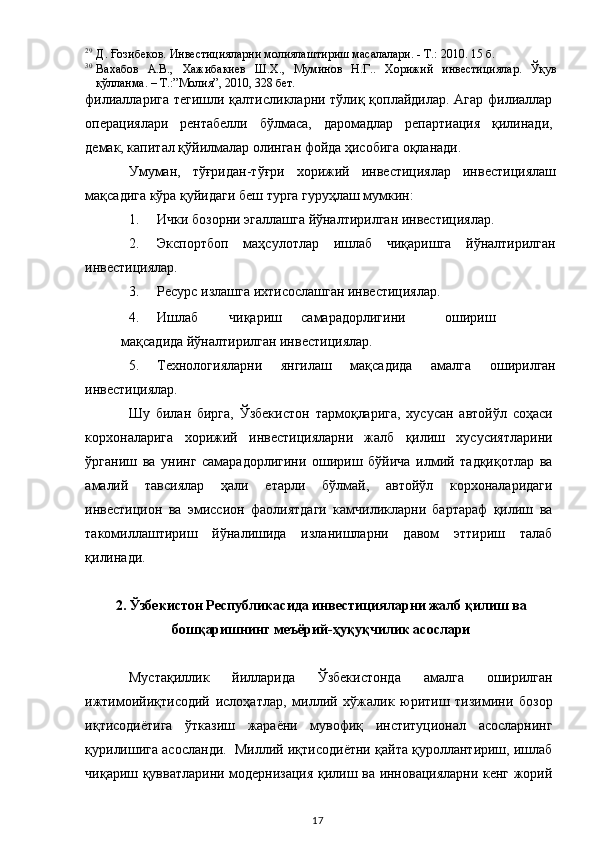 29
Д. Ғозибеков. Инвестицияларни молиялаштириш масалалари. - Т.: 2010. 15 б.  
30
Вахабов   А.В.,   Хажибакиев   Ш.Х.,   Муминов   Н.Г..   Хорижий   инвестициялар.   Ўқув
қўлланма. – Т.:”Молия”, 2010, 328 бет.  
филиалларига тегишли қалтисликларни тўлиқ қоплайдилар. Агар филиаллар
операциялари   рентабелли   бўлмаса,   даромадлар   репартиация   қилинади,
демак, капитал қўйилмалар олинган фойда ҳисобига оқланади. 
Умуман,   тўғридан-тўғри   хорижий   инвестициялар   инвестициялаш
мақсадига кўра қуйидаги беш турга гуруҳлаш мумкин: 
1. Ички бозорни эгаллашга йўналтирилган инвестициялар.  
2. Экспортбоп   маҳсулотлар   ишлаб   чиқаришга   йўналтирилган
инвестициялар.  
3. Ресурс излашга ихтисослашган инвестициялар.  
4. Ишлаб  чиқариш  самарадорлигини  ошириш  
мақсадида йўналтирилган инвестициялар.  
5. Технологияларни   янгилаш   мақсадида   амалга   оширилган
инвестициялар.   
Шу   билан   бирга,   Ўзбекистон   тармоқларига,   хусусан   автойўл   соҳаси
корхоналарига   хорижий   инвестицияларни   жалб   қилиш   хусусиятларини
ўрганиш   ва   унинг   самарадорлигини   ошириш   бўйича   илмий   тадқиқотлар   ва
амалий   тавсиялар   ҳали   етарли   бўлмай,   автойўл   корхоналаридаги
инвестицион   ва   эмиссион   фаолиятдаги   камчиликларни   бартараф   қилиш   ва
такомиллаштириш   йўналишида   изланишларни   давом   эттириш   талаб
қилинади.    
 
2. Ўзбекистон Республикасида инвестицияларни жалб қилиш ва 
бошқаришнинг меъёрий-ҳуқуқчилик асослари 
 
Мустақиллик   йилларида   Ўзбекистонда   амалга   оширилган
ижтимоийиқтисодий   ислоҳатлар,   миллий   хўжалик   юритиш   тизимини   бозор
иқтисодиётига   ўтказиш   жараёни   мувофиқ   институционал   асосларнинг
қурилишига асосланди.  Миллий иқтисодиётни қайта қуроллантириш, ишлаб
чиқариш қувватларини модернизация қилиш ва инновацияларни кенг жорий
  17   