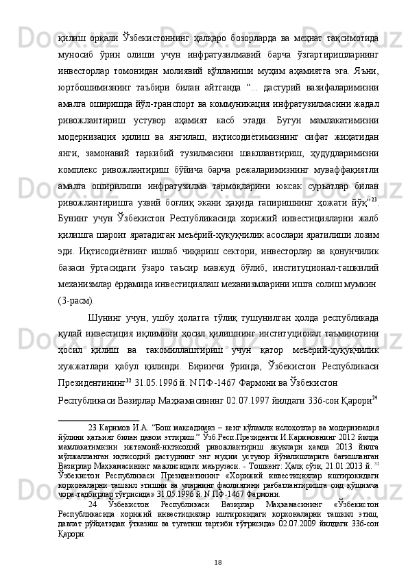 қилиш   орқали   Ўзбекистоннинг   ҳалқаро   бозорларда   ва   меҳнат   тақсимотида
муносиб   ўрин   олиши   учун   инфратузилмавий   барча   ўзгартиришларнинг
инвесторлар   томонидан   молиявий   қўлланиши   муҳим   аҳамиятга   эга.   Яъни,
юртбошимизнинг   таъбири   билан   айтганда   “...   дастурий   вазифаларимизни
амалга оширишда йўл-транспорт ва коммуникация инфратузилмасини жадал
ривожлантириш   устувор   аҳамият   касб   этади.   Бугун   мамлакатимизни
модернизация   қилиш   ва   янгилаш,   иқтисодиётимизнинг   сифат   жиҳатидан
янги,   замонавий   таркибий   тузилмасини   шакллантириш,   ҳудудларимизни
комплекс   ривожлантириш   бўйича   барча   режаларимизнинг   муваффақиятли
амалга   оширилиши   инфратузилма   тармоқларини   юксак   суръатлар   билан
ривожлантиришга   узвий   боғлиқ   экани   ҳақида   гапиришнинг   ҳожати   йўқ” 23
.
Бунинг   учун   Ўзбекистон   Республикасида   хорижий   инвестицияларни   жалб
қилишга шароит яратадиган меъёрий-ҳуқуқчилик асослари яратилиши лозим
эди.   Иқтисодиётнинг   ишлаб   чиқариш   сектори,   инвесторлар   ва   қонунчилик
базаси   ўртасидаги   ўзаро   таъсир   мавжуд   бўлиб,   институционал-ташкилий
механизмлар ёрдамида инвестициялаш механизмларини ишга солиш мумкин 
(3-расм).  
Шунинг   учун,   ушбу   ҳолатга   тўлиқ   тушунилган   ҳолда   республикада
қулай   инвестиция   иқлимини   ҳосил   қилишнинг   институционал   таъминотини
ҳосил   қилиш   ва   такомиллаштириш   учун   қатор   меъёрий-ҳуқуқчилик
хужжатлари   қабул   қилинди.   Биринчи   ўринда,   Ўзбекистон   Республикаси
Президентининг 32
 31.05.1996 й. N ПФ-1467 Фармони ва Ўзбекистон 
Республикаси Вазирлар Маҳкамасининг 02.07.1997 йилдаги 336-сон Қарори 24
 
23   Каримов   И.А.  “Бош  мақсадимиз  –  кенг  кўламли  ислоҳотлар   ва модернизация
йўлини қатъият билан давом эттириш.”  Ўзб.Респ.Президенти И.Каримовнинг 2012 йилда
мамлакатимизни   ижтимоий-иқтисодий   ривожлантириш   якунлари   ҳамда   2013   йилга
мўлжалланган   иқтисодий   дастурнинг   энг   муҳим   устувор   йўналишларига   бағишланган
Вазирлар Маҳкамасининг мажлисидаги  маърузаси.   -   Тошкент: Ҳалқ сўзи, 21.01.2013 й.   32
Ўзбекистон   Республикаси   Президентининг   «Хорижий   инвестициялар   иштирокидаги
корхоналарни   ташкил   этишни   ва   уларнинг   фаолиятини   рағбатлантиришга   оид   қўшимча
чора-тадбирлар тўғрисида» 31.05.1996 й. N ПФ-1467 Фармони.  
24   Ўзбекистон   Республикаси   Вазирлар   Маҳкамасининг   «Ўзбекистон
Республикасида   хорижий   инвестициялар   иштирокидаги   корхоналарни   ташкил   этиш,
давлат   рўйҳатидан   ўтказиш   ва   тугатиш   тартиби   тўғрисида»   02.07.2009   йилдаги   336-сон
Қарори  
  18   