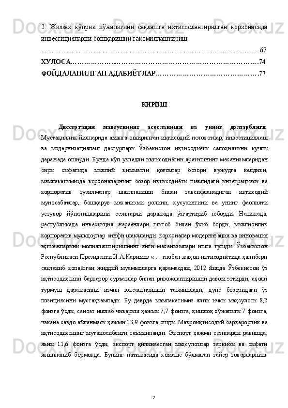 2.   Жиззах   кўприк   хўжалигини   сақлашга   ихтисослантирилган   корхонасида
инвестицияларни бошқаришни такомиллаштириш 
…………………………………………………………………….…....................67 
ХУЛОСА………………..……………………………………………………….74 
ФОЙДАЛАНИЛГАН АДАБИЁТЛАР……………………………………….77  
 
 
КИРИШ 
 
Диссертация   мавзусининг   асосланиши   ва   унинг   долзарблиги .
Мустақиллик йилларида амалга оширилган иқтисодий ислоҳотлар, инвестициялаш
ва   модернизациялаш   дастурлари   Ўзбекистон   иқтисодиёти   салоҳиятини   кучли
даражада оширди. Бунда кўп укладли иқтисодиётни яратишнинг механизмларидан
бири   сифатида   миллий   қимматли   қоғозлар   бозори   вужудга   келдики,
мамлакатимизда   корхоналарнинг   бозор   иқтисодиёти   шаклидаги   интеграцияси   ва
корпоратив   тузилмалар   шаклланиши   билан   тавсифланадиган   иқтисодий
муносабатлар,   бошқарув   механизми   ролини,   хусусиятини   ва   унинг   фаолияти
устувор   йўналишларини   сезиларли   даражада   ўзгартириб   юборди.   Натижада,
республикада   инвестиция   жараёнлари   шитоб   билан   ўсиб   борди,   миллионлик
корпоратив мулкдорлар синфи шаклланди, корхоналар модернизация ва инновация
эҳтиёжларини   молиялаштиришнинг   янги   механизмлари   ишга   тушди.   Ўзбекистон
Республикаси Президенти И.А.Каримов « ... глобал жаҳон иқтисодиётида ҳалибери
сақланиб   қолаётган   жиддий   муаммоларга   қарамасдан,   2012   йилда   Ўзбекистон   ўз
иқтисодиётини барқарор суръатлар билан ривожлантиришни давом эттирди, аҳоли
турмуш   даражасини   изчил   юксалтиришни   таъминлади,   дунё   бозоридаги   ўз
позициясини   мустаҳкамлади.   Бу   даврда   мамлакатимиз   ялпи   ички   маҳсулоти   8,2
фоизга ўсди, саноат ишлаб чиқариш ҳажми 7,7 фоизга, қишлоқ хўжалиги 7 фоизга,
чакана савдо айланмаси ҳажми 13,9 фоизга ошди. Макроиқтисодий барқарорлик ва
иқтисодиётнинг   мутаносиблиги   таъминланди.   Экспорт   ҳажми   сезиларли   равишда,
яъни   11,6   фоизга   ўсди,   экспорт   қилинаётган   маҳсулотлар   таркиби   ва   сифати
яхшиланиб   бормоқда.   Бунинг   натижасида   хомашё   бўлмаган   тайёр   товарларнинг
  2   