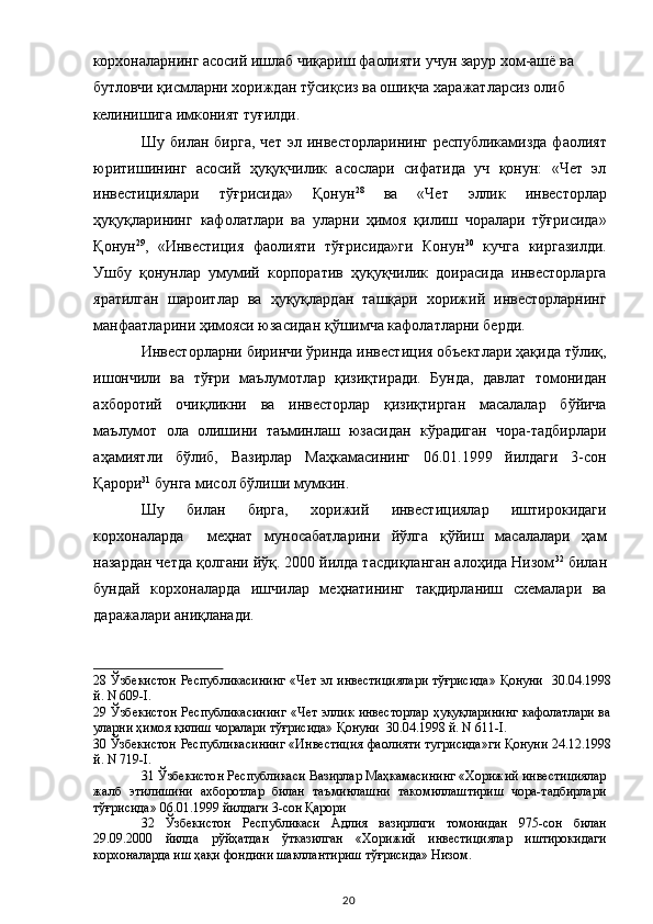 корхоналарнинг асосий ишлаб чиқариш фаолияти учун зарур хом-ашё ва 
бутловчи қисмларни хориждан тўсиқсиз ва ошиқча харажатларсиз олиб 
келинишига имконият туғилди.   
Шу   билан  бирга,   чет   эл  инвесторларининг   республикамизда   фаолият
юритишининг   асосий   ҳуқуқчилик   асослари   сифатида   уч   қонун:   «Чет   эл
инвестициялари   тўғрисида»   Қонун 28
  ва   «Чет   эллик   инвесторлар
ҳуқуқларининг   кафолатлари   ва   уларни   ҳимоя   қилиш   чоралари   тўғрисида»
Қонун 29
,   «Инвестиция   фаолияти   тўғрисида»ги   Конун 30
  кучга   киргазилди.
Ушбу   қонунлар   умумий   корпоратив   ҳуқуқчилик   доирасида   инвесторларга
яратилган   шароитлар   ва   ҳуқуқлардан   ташқари   хорижий   инвесторларнинг
манфаатларини ҳимояси юзасидан қўшимча кафолатларни берди. 
Инвесторларни биринчи ўринда инвестиция объектлари ҳақида тўлиқ,
ишончили   ва   тўғри   маълумотлар   қизиқтиради.   Бунда,   давлат   томонидан
ахборотий   очиқликни   ва   инвесторлар   қизиқтирган   масалалар   бўйича
маълумот   ола   олишини   таъминлаш   юзасидан   кўрадиган   чора-тадбирлари
аҳамиятли   бўлиб,   Вазирлар   Маҳкамасининг   06.01.1999   йилдаги   3-сон
Қарори 31
 бунга мисол бўлиши мумкин. 
Шу   билан   бирга,   хорижий   инвестициялар   иштирокидаги
корхоналарда     меҳнат   муносабатларини   йўлга   қўйиш   масалалари   ҳам
назардан четда қолгани йўқ. 2000 йилда тасдиқланган алоҳида Низом 32
 билан
бундай   корхоналарда   ишчилар   меҳнатининг   тақдирланиш   схемалари   ва
даражалари аниқланади. 
28   Ўзбекистон Республикасининг «Чет эл инвестициялари тўғрисида» Қонуни   30.04.1998
й. N 609-I.  
29   Ўзбекистон  Республикасининг  «Чет  эллик инвесторлар  ҳуқуқларининг  кафолатлари  ва
уларни ҳимоя қилиш чоралари тўғрисида» Қонуни  30.04.1998 й. N 611-I.  
30   Ўзбекистон Республикасининг «Инвестиция фаолияти тугрисида»ги Қонуни 24.12.1998
й. N 719-I.  
31  Ўзбекистон Республикаси Вазирлар Маҳкамасининг «Хорижий инвестициялар
жалб   этилишини   ахборотлар   билан   таъминлашни   такомиллаштириш   чора-тадбирлари
тўғрисида» 06.01.1999 йилдаги 3-сон Қарори  
32   Ўзбекистон   Республикаси   Адлия   вазирлиги   томонидан   975-сон   билан
29.09.2000   йилда   рўйҳатдан   ўтказилган   «Хорижий   инвестициялар   иштирокидаги
корхоналарда иш ҳақи фондини шакллантириш тўғрисида» Низом.  
  20   