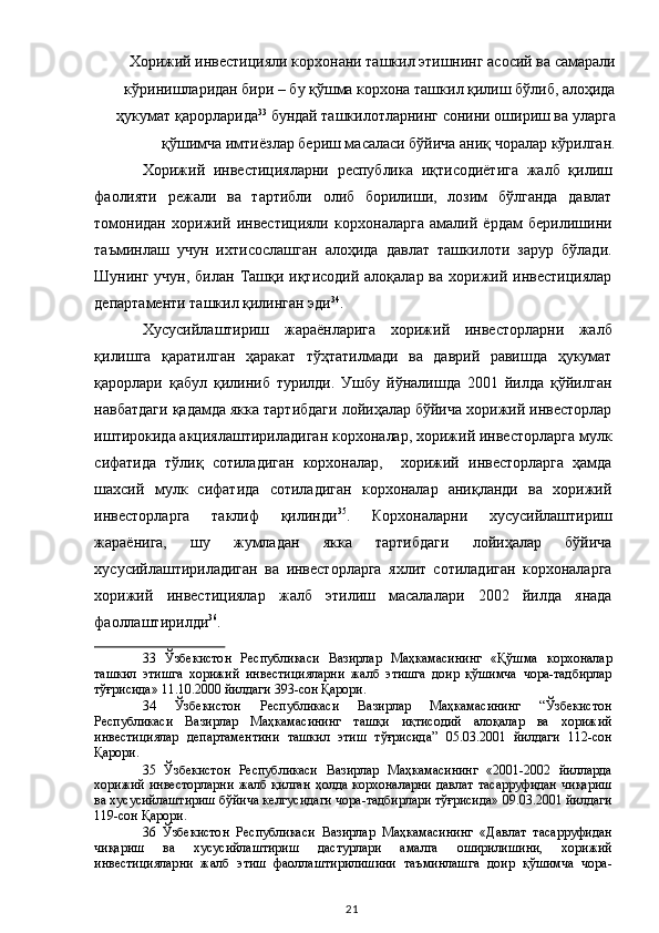 Хорижий инвестицияли корхонани ташкил этишнинг асосий ва самарали
кўринишларидан бири – бу қўшма корхона ташкил қилиш бўлиб, алоҳида
ҳукумат қарорларида 33
 бундай ташкилотларнинг сонини ошириш ва уларга
қўшимча имтиёзлар бериш масаласи бўйича аниқ чоралар кўрилган. 
Хорижий   инвестицияларни   республика   иқтисодиётига   жалб   қилиш
фаолияти   режали   ва   тартибли   олиб   борилиши,   лозим   бўлганда   давлат
томонидан   хорижий   инвестицияли   корхоналарга   амалий   ёрдам   берилишини
таъминлаш   учун   ихтисослашган   алоҳида   давлат   ташкилоти   зарур   бўлади.
Шунинг учун,  билан Ташқи иқтисодий алоқалар ва  хорижий инвестициялар
департаменти ташкил қилинган эди 34
.  
Хусусийлаштириш   жараёнларига   хорижий   инвесторларни   жалб
қилишга   қаратилган   ҳаракат   тўҳтатилмади   ва   даврий   равишда   ҳукумат
қарорлари   қабул   қилиниб   турилди.   Ушбу   йўналишда   2001   йилда   қўйилган
навбатдаги қадамда якка тартибдаги лойиҳалар бўйича хорижий инвесторлар
иштирокида акциялаштириладиган корхоналар, хорижий инвесторларга мулк
сифатида   тўлиқ   сотиладиган   корхоналар,     хорижий   инвесторларга   ҳамда
шахсий   мулк   сифатида   сотиладиган   корхоналар   аниқланди   ва   хорижий
инвесторларга   таклиф   қилинди 35
.   Корхоналарни   хусусийлаштириш
жараёнига,   шу   жумладан   якка   тартибдаги   лойиҳалар   бўйича
хусусийлаштириладиган   ва   инвесторларга   яхлит   сотиладиган   корхоналарга
хорижий   инвестициялар   жалб   этилиш   масалалари   2002   йилда   янада
фаоллаштирилди 36
.  
33   Ўзбекистон   Республикаси   Вазирлар   Маҳкамасининг   «Қўшма   корхоналар
ташкил   этишга   хорижий   инвестицияларни   жалб   этишга   доир   қўшимча   чора-тадбирлар
тўғрисида» 11.10.2000 йилдаги 393-сон Қарори.  
34   Ўзбекистон   Республикаси   Вазирлар   Маҳкамасининг   “Ўзбекистон
Республикаси   Вазирлар   Маҳкамасининг   ташқи   иқтисодий   алоқалар   ва   хорижий
инвестициялар   департаментини   ташкил   этиш   тўғрисида”   05.03.2001   йилдаги   112-сон
Қарори.  
35   Ўзбекистон   Республикаси   Вазирлар   Маҳкамасининг   «2001-2002   йилларда
хорижий инвесторларни  жалб қилган  ҳолда корхоналарни  давлат  тасарруфидан  чиқариш
ва хусусийлаштириш бўйича келгусидаги чора-тадбирлари тўғрисида» 09.03.2001 йилдаги
119-сон Қарори.  
36   Ўзбекистон   Республикаси   Вазирлар   Маҳкамасининг   «Давлат   тасарруфидан
чиқариш   ва   хусусийлаштириш   дастурлари   амалга   оширилишини,   хорижий
инвестицияларни   жалб   этиш   фаоллаштирилишини   таъминлашга   доир   қўшимча   чора-
  21   