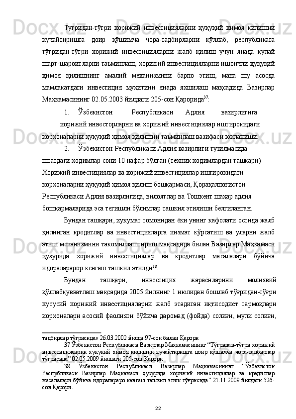 Туғридан-тўғри   хорижий   инвестицияларни   ҳуқуқий   химоя   қилишни
кучайтиришга   доир   қўшимча   чора-тадбирларни   қўллаб,   республикага
тўгридан-тўгри   хорижий   инвестицияларни   жалб   қилиш   учун   янада   қулай
шарт-шароитларни таъминлаш, хорижий инвестицияларни ишончли ҳуқуқий
ҳимоя   қилишнинг   амалий   механизмини   барпо   этиш,   мана   шу   асосда
мамлакатдаги   инвестиция   муҳитини   янада   яхшилаш   мақсадида   Вазирлар
Маҳкамасининг 02.05.2003 йилдаги 205-сон Қарорида 37
: 
1. Ўзбекистон  Республикаси  Адлия  вазирлигига 
хорижий инвесторларни ва хорижий инвестициялар иштирокидаги 
корхоналарни ҳуқуқий ҳимоя қилишни таъминлаш вазифаси юкланиши. 
2. Ўзбекистон Республикаси Адлия вазирлиги тузилмасида 
штатдаги ходимлар сони 10 нафар бўлган (техник ходимлардан ташқари) 
Хорижий инвестициялар ва хорижий инвестициялар иштирокидаги 
корхоналарни ҳуқуқий ҳимоя қилиш бошқармаси, Қорақалпоғистон 
Республикаси Адлия вазирлигида, вилоятлар ва Тошкент шаҳар адлия 
бошқармаларида эса тегишли бўлимлар ташкил этилиши белгиланган. 
Бундан ташқари, хукумат томонидан ёки унинг кафолати остида жалб
қилинган   кредитлар   ва   инвестицияларга   хизмат   кўрсатиш   ва   уларни   жалб
этиш механизмини такомиллаштириш мақсадида билан Вазирлар Маҳкамаси
ҳузурида   хорижий   инвестициялар   ва   кредитлар   масалалари   бўйича
идораларарор кенгаш ташкил этилди 38
.  
Бундан   ташқари,   инвестиция   жараёнларини   молиявий
қўллабқувватлаш мақсадида 2005 йилнинг 1 июлидан бошлаб тўғридан-тўғри
хусусий   хорижий   инвестицияларни   жалб   этадиган   иқтисодиёт   тармоқлари
корхоналари  асосий   фаолияти   бўйича   даромад   (фойда)   солиғи,  мулк  солиғи,
тадбирлар тўғрисида» 26.03.2002 йилда 97-сон билан Қарори  
37  Ўзбекистон Республикаси Вазирлар Маҳкамасининг “Тўғридан-тўғри хорижий
инвестицияларни   ҳуқуқий   ҳимоя   қилишни   кучайтиришга   доир   қўшимча   чора-тадбирлар
тўғрисида” 02.05.2009 йилдаги 205-сон Қарори  
38   Ўзбекистон   Республикаси   Вазирлар   Маҳкамасининг   “Ўзбекистон
Республикаси   Вазирлар   Маҳкамаси   ҳузурида   хорижий   инвестициялар   ва   кредитлар
масалалари бўйича идоралараро кенгаш ташкил этиш тўғрисида” 21.11.2009 йилдаги 526-
сон Қарори.  
  22   