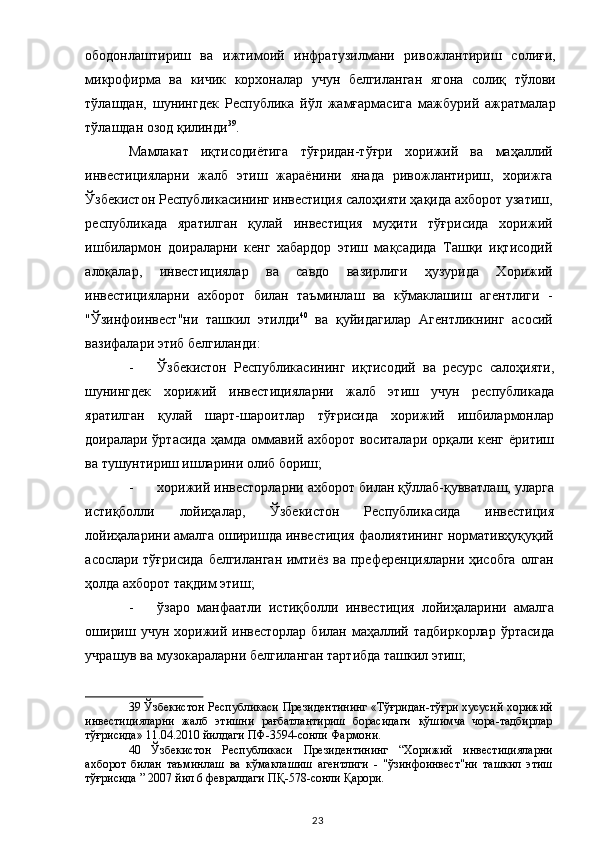 ободонлаштириш   ва   ижтимоий   инфратузилмани   ривожлантириш   солиғи,
микрофирма   ва   кичик   корхоналар   учун   белгиланган   ягона   солиқ   тўлови
тўлашдан,   шунингдек   Республика   йўл   жамғармасига   мажбурий   ажратмалар
тўлашдан озод қилинди 39
. 
Мамлакат   иқтисодиётига   тўғридан-тўғри   хорижий   ва   маҳаллий
инвестицияларни   жалб   этиш   жараёнини   янада   ривожлантириш,   хорижга
Ўзбекистон Республикасининг инвестиция салоҳияти ҳақида ахборот узатиш,
республикада   яратилган   қулай   инвестиция   муҳити   тўғрисида   хорижий
ишбилармон   доираларни   кенг   хабардор   этиш   мақсадида   Ташқи   иқтисодий
алоқалар,   инвестициялар   ва   савдо   вазирлиги   ҳузурида   Хорижий
инвестицияларни   ахборот   билан   таъминлаш   ва   кўмаклашиш   агентлиги   -
"Ўзинфоинвест"ни   ташкил   этилди 40
  ва   қуйидагилар   Агентликнинг   асосий
вазифалари этиб белгиланди: 
- Ўзбекистон   Республикасининг   иқтисодий   ва   ресурс   салоҳияти,
шунингдек   хорижий   инвестицияларни   жалб   этиш   учун   республикада
яратилган   қулай   шарт-шароитлар   тўғрисида   хорижий   ишбилармонлар
доиралари ўртасида ҳамда оммавий ахборот воситалари орқали кенг ёритиш
ва тушунтириш ишларини олиб бориш; 
- хорижий инвесторларни ахборот билан қўллаб-қувватлаш, уларга
истиқболли   лойиҳалар,   Ўзбекистон   Республикасида   инвестиция
лойиҳаларини амалга оширишда инвестиция фаолиятининг нормативҳуқуқий
асослари тўғрисида  белгиланган  имтиёз ва преференцияларни ҳисобга олган
ҳолда ахборот тақдим этиш; 
- ўзаро   манфаатли   истиқболли   инвестиция   лойиҳаларини   амалга
ошириш  учун  хорижий  инвесторлар   билан маҳаллий тадбиркорлар  ўртасида
учрашув ва музокараларни белгиланган тартибда ташкил этиш; 
39  Ўзбекистон Республикаси Президентининг «Тўғридан-тўғри хусусий хорижий
инвестицияларни   жалб   этишни   рағбатлантириш   борасидаги   қўшимча   чора-тадбирлар
тўғрисида» 11.04.2010 йилдаги ПФ-3594-сонли Фармони.  
40   Ўзбекистон   Республикаси   Президентининг   “Хорижий   инвестицияларни
ахборот   билан   таъминлаш   ва   кўмаклашиш   агентлиги   -   "ўзинфоинвест"ни   ташкил   этиш
тўғрисида ” 2007 йил 6 февралдаги ПҚ-578-сонли Қарори.  
  23   