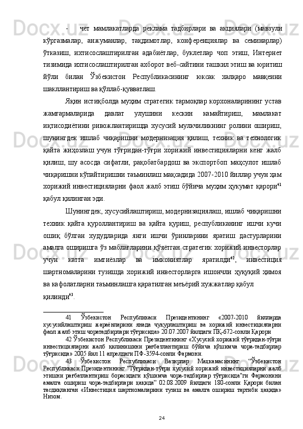 - чет   мамлакатларда   реклама   тадбирлари   ва   акциялари   (мавзули
кўргазмалар,   анжуманлар,   тақдимотлар,   конференциялар   ва   семинарлар)
ўтказиш,   ихтисослаштирилган   адабиётлар,   буклетлар   чоп   этиш,   Интернет
тизимида ихтисослаштирилган ахборот веб-сайтини ташкил этиш ва юритиш
йўли   билан   Ўзбекистон   Республикасининг   юксак   халқаро   мавқеини
шакллантириш ва қўллаб-қувватлаш. 
Яқин истиқболда муҳим стратегик тармоқлар корхоналарининг устав
жамғармаларида   давлат   улушини   кескин   камайтириш,   мамлакат
иқтисодиётини   ривожлантиришда   хусусий   мулкчиликнинг   ролини   ошириш,
шунингдек   ишлаб   чиқаришни   модернизация   қилиш,   техник   ва   технологик
қайта   жиҳозлаш   учун   тўғридан-тўғри   хорижий   инвестицияларни   кенг   жалб
қилиш,   шу   асосда   сифатли,   рақобатбардош   ва   экспортбоп   маҳсулот   ишлаб
чиқаришни кўпайтиришни таъминлаш мақсадида 2007-2010 йиллар учун ҳам
хорижий   инвестицияларни   фаол   жалб  этиш   бўйича   муҳим   ҳукумат   қарори 41
қабул қилинган эди.  
Шунингдек, хусусийлаштириш, модернизациялаш, ишлаб чиқаришни
техник   қайта   қуроллантириш   ва   қайта   қуриш,   республиканинг   ишчи   кучи
ошиқ   бўлган   худудларида   янги   ишчи   ўринларини   яратиш   дастурларини
амалга оширишга ўз маблағларини қўяётган стратегик хорижий инвесторлар
учун   катта   имтиёзлар   ва   имкониятлар   яратилди 42
,   инвестиция
шартномаларини   тузишда   хорижий   инвесторларга   ишончли   ҳуқуқий   ҳимоя
ва кафолатларни таъминлашга қаратилган меъёрий хужжатлар қабул 
қилинди 43
.    
41   Ўзбекистон   Республикаси   Президентининг   «2007-2010   йилларда
хусусийлаштириш   жараёнларини   янада   чуқурлаштириш   ва   хорижий   инвестицияларни
фаол жалб этиш чоратадбирлари тўғрисида» 20.07.2007 йилдаги ПҚ-672-сонли Қарори  
42  Ўзбекистон Республикаси Президентининг «Хусусий хорижий тўғридан-тўғри
инвестицияларни   жалб   қилинишини   рағбатлантириш   бўйича   қўшимча   чора-тадбирлар
тўғрисида» 2005 йил 11 апрелдаги ПФ-3594-сонли Фармони.  
43   Ўзбекистон   Республикаси   Вазирлар   Маҳкамасининг   “Ўзбекистон
Республикаси Президентининг "Тўғридан-тўғри хусусий хорижий инвестицияларни жалб
этишни   рағбатлантириш   борасидаги   қўшимча   чора-тадбирлар   тўғрисида"ги   Фармонини
амалга   ошириш   чора-тадбирлари   ҳақида”   02.08.2009   йилдаги   180-сонли   Қарори   билан
тасдиқланган   «Инвестиция   шартномаларини   тузиш   ва   амалга   ошириш   тартиби   ҳақида»
Низом.  
  24   