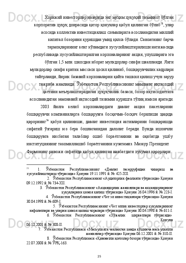 Хорижий инвесторлар назарида энг муҳим ҳуқуқий таъминот бўлган
корпоратив ҳуқуқ доирасида қатор қонунлар қабул қилинган бўлиб 53
, улар
асосида коллектив инвестициялаш схемаларига асосланадиган миллий
капитал бозорини қуришдан умид қилса бўлади. Саноатнинг барча
тармоқларининг кенг кўламдаги хусусийлаштирилиши натижасида
республикада хусусийлаштирилган корхоналарнинг акция, улушларига эга
бўлган 1,5 млн. шахсдан иборат мулкдорлар синфи шаклланди. Янги
мулкдорлар синфи критик массаси ҳосил қилиниб, бошқарувчилик кадрлари
тайёрланди, йирик базавий корхоналарни қайта ташкил қилиш учун зарур
тажриба жамланди. Ўзбекистон Республикасининг мамлакат иқтисодий
ҳаётини меъёрлаштирадиган ҳуқуқчилик базаси, бозор иқтисодиётига
асосланадиган замонавий иқтисодий тизимни қуришга тўлиқ имкон яратади. 
2003   йилга   келиб   корхоналардаги   давлат   акция   пакетларини
бошқарувчи   компанияларга   бошқарувга   босқичма-босқич   берилиши   ҳақида
қарорнинг 54
  қабул   қилиниши,   давлат   инвестиция   активларини   бошқаришда
сифатий   ўзгариш   юз   бера   бошлаганидан   далолат   беради.   Бунда   ишончли
бошқарувга   нисбатан   талаблар   ошиб   бораётганини   ва   оқибатда   ушбу
институциянинг такомиллашиб бораётганини кузатамиз. Мазкур Президент 
Фармонинг ривожи сифатида қабул қилинган навбатдаги хукумат қарорлари 
                                                           
53
1.   Ўзбекистон   Республикасининг   «Давлат   тасарруфидан   чиқариш   ва
хусусийлаштириш тўғрисида» Қонуни 19.11.1991 й. № 425-XII. 
2. Ўзбекистон Республикасининг «Аудиторлик фаолияти тўғрисида» Қонуни 
09.12.1992 й. № 734-XII. 
3. Ўзбекистон Республикасининг «Акциядорлик жамиятлари ва акциядорларнинг
ҳуқуқларини ҳимоя қилиш тўғрисида» Қонуни 26.04.1996 й. № 223-I. 
4. Ўзбекистон Республикасининг «Чет эл инвестициялари тўғрисида» Қонуни 
30.04.1998 й. № 609-I. 
5. Ўзбекистон Республикасининг «Чет эллик инвесторлар ҳуқуқларининг
кафолатлари ва уларни ҳимоя қилиш чоралари тўғрисида» Қонуни 30.04.1998 й. № 611-I. 
6. Ўзбекистон  Республикасининг  «Хўжалик  ширкатлари  тўғрисида» 
Қонуни 
06.12.2001 й. № 308-II. 
7. Ўзбекистон Республикаси «Масъулияти чекланган ҳамда қўшимча масъулиятли
жамиятлар тўғрисида» Қонуни 06.12.2001 й. № 310-II. 
8. Ўзбекистон Республикаси «Қимматли қоғозлар бозори тўғрисида» Қонуни 
22.07.2008 й. № ЎРҚ-163.  
  25   