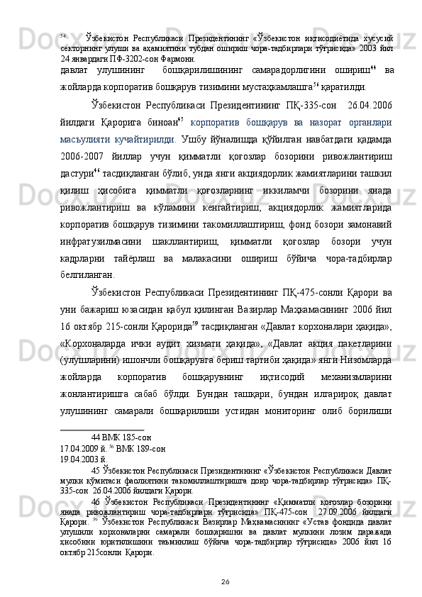54
Ўзбекистон   Республикаси   Президентининг   «Ўзбекистон   иқтисодиётида   хусусий
секторнинг   улуши   ва   аҳамиятини   тубдан   ошириш   чора-тадбирлари   тўғрисида»   2003   йил
24 январдаги ПФ-3202-сон Фармони.  
давлат   улушининг     бошқарилишининг   самарадорлигини   ошириш 44
  ва
жойларда корпоратив бошқарув тизимини мустаҳкамлашга 56
 қаратилди.  
Ўзбекистон   Республикаси   Президентининг   ПҚ-335-сон     26.04.2006
йилдаги   Қарорига   биноан 45
  корпоратив   бошқарув   ва   назорат   органлари
масъулияти   кучайтирилди.   Ушбу   йўналишда   қўйилган   навбатдаги   қадамда
2006-2007   йиллар   учун   қимматли   қоғозлар   бозорини   ривожлантириш
дастури 46
 тасдиқланган бўлиб, унда янги акциядорлик жамиятларини ташкил
қилиш   ҳисобига   қимматли   қоғозларнинг   иккиламчи   бозорини   янада
ривожлантириш   ва   кўламини   кенгайтириш,   акциядорлик   жамиятларида
корпоратив   бошқарув   тизимини   такомиллаштириш,   фонд   бозори   замонавий
инфратузилмасини   шакллантириш,   қимматли   қоғозлар   бозори   учун
кадрларни   тайёрлаш   ва   малакасини   ошириш   бўйича   чора-тадбирлар
белгиланган. 
Ўзбекистон   Республикаси   Президентининг   ПҚ-475-сонли   Қарори   ва
уни   бажариш   юзасидан   қабул   қилинган   Вазирлар   Маҳкамасининг   2006   йил
16 октябр 215-сонли Қарорида 59
  тасдиқланган «Давлат корхоналари ҳақида»,
«Корхоналарда   ички   аудит   хизмати   ҳақида»,   «Давлат   акция   пакетларини
(улушларини) ишончли бошқарувга бериш тартиби ҳақида» янги Низомларда
жойларда   корпоратив   бошқарувнинг   иқтисодий   механизмларини
жонлантиришга   сабаб   бўлди.   Бундан   ташқари,   бундан   илгарироқ   давлат
улушининг   самарали   бошқарилиши   устидан   мониторинг   олиб   борилиши
44  ВМК 185-сон 
17.04.2009 й.   56
 ВМК 189-сон 
19.04.2003 й.  
45   Ўзбекистон Республикаси Президентининг «Ўзбекистон Республикаси Давлат
мулки   қўмитаси   фаолиятини   такомиллаштиришга   доир   чора-тадбирлар   тўғрисида»   ПҚ-
335-сон  26.04.2006 йилдаги Қарори.  
46   Ўзбекистон   Республикаси   Президентининг   «Қимматли   қоғозлар   бозорини
янада   ривожлантириш   чора-тадбирлари   тўғрисида»   ПҚ-475-сон     27.09.2006   йилдаги
Қарори.   59
  Ўзбекистон   Республикаси   Вазирлар   Маҳкамасининг   «Устав   фондида   давлат
улушили   корхоналарни   самарали   бошқаришни   ва   давлат   мулкини   лозим   даражада
ҳисобини   юритилишини   таъминлаш   бўйича   чора-тадбирлар   тўғрисида»   2006   йил   16
октябр 215сонли  Қарори.  
  26   