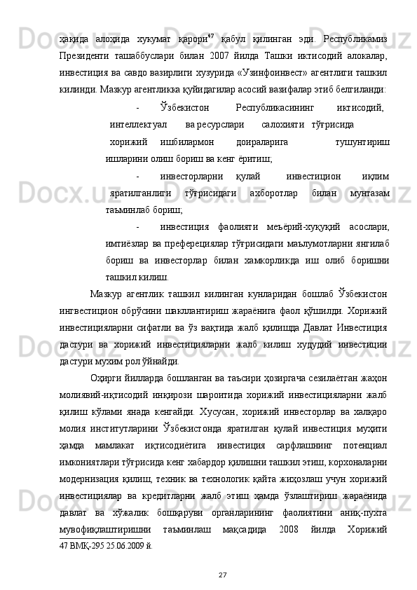 ҳақида   алоҳида   хукумат   қарори 47
  қабул   қилинган   эди.   Республикамиз
Президенти   ташаббуслари   билан   2007   йилда   Ташки   иктисодий   алокалар,
инвестиция ва савдо вазирлиги хузурида «Узинфоинвест» агентлиги ташкил
килинди. Мазкур агентликка қуйидагилар асосий вазифалар этиб белгиланди:
- Ўзбекистон  Республикасининг  иктисодий,  
интеллектуал  ва ресурслари  салохияти  тўғрисида  
хорижий  ишбилармон  доираларига   тушунтириш
ишларини олиш бориш ва кенг ёритиш; 
- инвесторларни  қулай  инвестицион  иқлим
яратилганлиги   тўғрисидаги   ахборотлар   билан   мунтазам
таъминлаб бориш; 
- инвестиция   фаолияти   меъёрий-хуқуқий   асослари,
имтиёзлар   ва   преферециялар   тўғрисидаги   маълумотларни   янгилаб
бориш   ва   инвесторлар   билан   хамкорликда   иш   олиб   боришни
ташкил килиш. 
Мазкур   агентлик   ташкил   килинган   кунларидан   бошлаб   Ўзбекистон
ингвестицион   обрўсини   шакллантириш   жараёнига   фаол   қўшилди.   Хорижий
инвестицияларни   сифатли   ва   ўз   вақтида   жалб   қилишда   Давлат   Инвестиция
дастури   ва   хорижий   инвестицияларни   жалб   килиш   худудий   инвестиции
дастури мухим рол ўйнайди.  
Оҳирги йилларда бошланган ва таъсири ҳозиргача сезилаётган жаҳон
молиявий-иқтисодий   инқирози   шароитида   хорижий   инвестицияларни   жалб
қилиш   кўлами   янада   кенгайди.   Хусусан,   хорижий   инвесторлар   ва   халқаро
молия   институтларини   Ўзбекистонда   яратилган   қулай   инвестиция   муҳити
ҳамда   мамлакат   иқтисодиётига   инвестиция   сарфлашнинг   потенциал
имкониятлари тўғрисида кенг хабардор қилишни ташкил этиш, корхоналарни
модернизация   қилиш,   техник   ва   технологик   қайта   жиҳозлаш   учун   хорижий
инвестициялар   ва   кредитларни   жалб   этиш   ҳамда   ўзлаштириш   жараёнида
давлат   ва   хўжалик   бошқаруви   органларининг   фаолиятини   аниқ-пухта
мувофиқлаштиришни   таъминлаш   мақсадида   2008   йилда   Хорижий
47  ВМҚ-295 25.06.2009 й.  
  27   