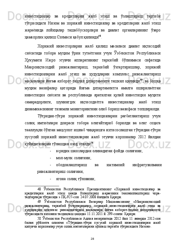 инвестициялар   ва   кредитларни   жалб   этиш   ва   ўзлаштириш   тартиби
тўғрисидаги   Низом   ва   хорижий   инвестициялар   ва   кредитларни   жалб   этиш
жараёнида   лойиҳалар   ташаббускорлари   ва   давлат   органларининг   ўзаро
ҳамкорлик қилиш Схемаси қабул қилинди 48
. 
Хорижий   инвесторларни   жалб   қилиш   масаласи   давлат   иқтисодий
сиёсатида   тобора   муҳим   ўрин   тутаётгани   учун   Ўзбекистон   Республикаси
Ҳукумати   Ижро   этувчи   аппаратининг   таркибий   бўлинмаси   сифатида
Макроиқтисодий   ривожлантириш,   таркибий   ўзгартиришлар,   хорижий
инвестицияларни   жалб   этиш   ва   ҳудудларни   комплекс   ривожлантириш
масалалари йиғма ахборот-таҳлил департаменти ташкил қилинди 49
, ва бошқа
муҳим   вазифалар   қаторида   йиғма   департаментга   амалга   оширилаётган
инвестиция   сиёсати   ва   республикада   яратилган   қулай   инвестиция   муҳити
самарадорлиги,   шунингдек   иқтисодиётга   инвестициялар   жалб   этиш
динамикасининг тизимли мониторингини олиб бориш вазифаси топширилди.
Тўғридан-тўғри   хорижий   инвестицияларни   рағбатлантириш   учун
солиқ   имтиёзлари   доираси   тобора   кенгайтириб   борилди   ва   кенг   соҳага
тааллуқли бўлган маҳсулот ишлаб чиқаришга ихтисослашган тўғридан-тўғри
хусусий   хорижий   инвестицияларни   жалб   этувчи   корхоналар   2012   йилдан
қуйидагиларни тўлашдан озод этилди 50
: 
- юридик шахслардан олинадиган фойда солиғини; 
- мол-мулк солиғини; 
- ободонлаштириш   ва   ижтимоий   инфратузилмани
ривожлантириш солиғини; 
- ягона солиқ тўловини; 
48   Ўзбекистон   Республикаси   Президентининг   «Хорижий   инвестициялар   ва
кредитларни   жалб   этиш   ҳамда   ўзлаштириш   жараёнини   такомиллаштириш   чора-
тадбирлари тўғрисида » ПҚ-927-сон  24.07.2008 йилдаги Қарори.  
49   Ўзбекистон   Республикаси   Вазирлар   Маҳкамасининг   «Макроиқтисодий
ривожлантириш,   таркибий   ўзгартиришлар,   хорижий   инвестицияларни   жалб   этиш   ва
ҳудудларни   комплекс   ривожлантириш   масалалари   йиғма   ахборот-таҳлил   департаменти
тўғрисидаги низомни тасдиқлаш ҳақида» 11.11.2011 й. 299-сонли  Қарори.  
50   Ўзбекистон   Республикаси   Адлия   вазирлигида   2012   йил   11   январда   2312-сон
билан   рўйхатга   олинган   «Тўғридан-тўғри   хусусий   хорижий   инвестицияларни   жалб
қилувчи корхоналар учун солиқ имтиёзларини қўллаш тартиби тўғрисидаги Низом».  
  28   