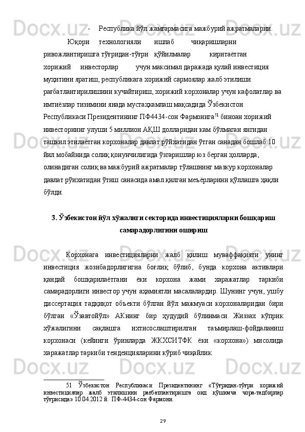 - Республика йўл жамғармасига мажбурий ажратмаларни. 
 Юқори  технологияли  ишлаб  чиқаришларни 
ривожлантиришга тўғридан-тўғри  қўйилмалар  киритаётган 
хорижий  инвесторлар  учун максимал даражада қулай инвестиция 
муҳитини яратиш, республикага хорижий сармоялар жалб этилиши 
рағбатлантирилишини кучайтириш, хорижий корхоналар учун кафолатлар ва 
имтиёзлар тизимини янада мустаҳкамлаш мақсадида Ўзбекистон 
Республикаси Президентининг ПФ4434-сон Фармонига 51
 биноан хорижий 
инвесторнинг улуши 5 миллион АҚШ долларидан кам бўлмаган янгидан 
ташкил этилаётган корхоналар давлат рўйхатидан ўтган санадан бошлаб 10 
йил мобайнида солиқ қонунчилигида ўзгаришлар юз берган ҳолларда, 
олинадиган солиқ ва мажбурий ажратмалар тўлашнинг мазкур корхоналар 
давлат рўихатидан ўтиш санасида амал қилган меъёрларини қўллашга ҳақли 
бўлди.  
 
3. Ўзбекистон йўл хўжалиги секторида инвестицияларни бошқариш 
самарадорлигини ошириш 
 
Корхонага   инвестицияларни   жалб   қилиш   муваффақияти   унинг
инвестиция   жозибадорлигигиа   боғлиқ   бўлиб,   бунда   корхона   активлари
қандай   бошқарилаётгани   ёки   корхона   жами   харажатлар   таркиби
самарадорлиги инвестор учун аҳамиятли масалалардир. Шунинг учун, ушбу
диссертация   тадқиқот   объекти   бўлган   йўл   мажмуаси   корхоналаридан   бири
бўлган   «Ўзавтойўл»   АКнинг   бир   ҳудудий   бўлинмаси   Жиззах   кўприк
хўжалигини   сақлашга   ихтисослаштирилган   таъмирлаш-фойдаланиш
корхонаси   (кейинги   ўринларда   ЖКХСИТФК   ёки   «корхона»)   мисолида
харажатлар таркиби тенденцияларини кўриб чиқайлик. 
51   Ўзбекистон   Республикаси   Президентининг   «Тўғридан-тўғри   хорижий
инвестициялар   жалб   этилишини   рағбатлантиришга   оид   қўшимча   чора-тадбирлар
тўғрисида» 10.04.2012 й.  ПФ-4434-сон Фармони.  
  29   