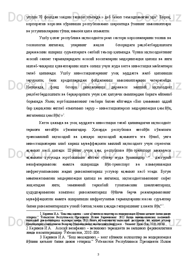 улуши 70 фоиздан зиёдни ташкил этмоқда.» деб бежиз таъкидламаган эди 1
. Бироқ,
корпоратив   корхона   кўриниши   республикамиз   шароитида   ўзининг   имкониятлари
ва устунликларини тўлиқ намоён қила олмаяпти. 
Ушбу ҳолат республика иқтисодиёти реал сектори корхоналарини техник ва 
технологик  янгилаш,  уларнинг  жаҳон  бозоридаги  рақобатбардошлиги
даражасини ошириш суръатларига салбий таъсир қилмоқда. Чунки иқтисодиётнинг
асосий   саноат   тармоқларидаги   асосий   воситаларни   модернизация   қилиш   ва   янги
ишлаб-чиқариш қувватларини ишга солиш учун жуда катта инвестиция маблағлари
талаб   қилинади.   Ушбу   инвестицияларнинг   узоқ   муддатга   жалб   қилиниши
зарурияти,   банк   кредитларидан   фойдаланиш   имкониятларини   чегаралайди.
Натижада,   фонд   бозори   ривожланиш   даражаси   миллий   иқтисодиёт
рақобатбардошлиги ва барқарорлиги учун ҳал қилувчи омиллардан бирига айланиб
бормоқда.   Яъни,   юртбошимизнинг   таъбири   билан   айтганда   «Биз   ҳаммамиз   оддий
бир ҳақиқатни англаб етмоғимиз зарур – инвестицияларсиз модернизация ҳам йўқ,
янгиланиш ҳам йўқ!» 2
. 
Катта   ҳажмда   ва   узоқ   муддатга   инвестиция   талаб   қилинадиган   иқтисодиёт
тармоғи   автойўл   хўжалигидир.   Ҳозирда   республика   автойўл   хўжалиги
трансмиллий   иқтисодий   ва   ҳалқаро   иқтисодий   аҳамиятга   эга   бўлиб,   унга
инвестицияларни   олиб   кириш   муваффақияти   миллий   иқтисодиёт   учун   стратегик
аҳамият   касб   қилади.   Шунинг   учун   ҳам,   республика   йўл-транспорт   мажмуаси
аҳамияти   ҳусусида   юртбошимиз   айтган   сўзлар   жуда   ўринлидир:   “...   дастурий
вазифаларимизни   амалга   оширишда   йўл-транспорт   ва   коммуникация
инфратузилмасини   жадал   ривожлантириш   устувор   аҳамият   касб   этади.   Бугун
мамлакатимизни   модернизация   қилиш   ва   янгилаш,   иқтисодиётимизнинг   сифат
жиҳатидан   янги,   замонавий   таркибий   тузилмасини   шакллантириш,
ҳудудларимизни   комплекс   ривожлантириш   бўйича   барча   режаларимизнинг
муваффақиятли   амалга   оширилиши   инфратузилма   тармоқларини   юксак   суръатлар
билан ривожлантиришга узвий боғлиқ экани ҳақида гапиришнинг ҳожати йўқ” 3
.  
1   Каримов И.А. “Бош мақсадимиз – кенг кўламли ислоҳотлар ва модернизация йўлини қатъият билан давом
эттириш.”   Ўзбекистон   Республикаси   Президенти   Ислом   Каримовнинг   2012   йилда   мамлакатимизни   ижтимоий-
иқтисодий   ривожлантириш   якунлари   ҳамда   2013   йилга   мўлжалланган   иқтисодий   дастурнинг   энг   муҳим   устувор
йўналишларига бағишланган Вазирлар Маҳкамасининг мажлисидаги маърузаси.  -   Тошкент: Ҳалқ сўзи, 21.01.2013 й.  
2   Каримов  И.А.     Асосий вазифамиз  – ватанимиз  тараққиёти  ва халқимиз  фаровонлигини
янада юксалтиришдир  Ўзбекистон, 2010.-80б.  
3   Каримов   И.А.   “Бош   мақсадимиз   –   кенг   кўламли   ислоҳотлар   ва   модернизация
йўлини   қатъият   билан   давом   эттириш.”   Ўзбекистон   Республикаси   Президенти   Ислом
  3   