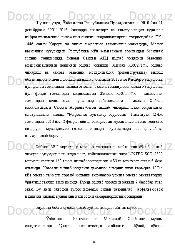  
Шунинг  учун,   Ўзбекистон   Республикаси  Президентининг   2010  йил  21
декабрдаги   "2011-2015   йилларда   транспорт   ва   коммуникация   курилиш
инфратузилмасини   ривожлантиришни   жадаллаштириш   туғрисида"ги   ПК-
1446   сонли   Қарори   ва   унинг   ижросини   таъминлаш   максадида,   Молия
вазирлиги   хузуридаги   Республика   йўл   жамгармаси   томонидан   берилган
техник   топшириққа   биноан   Сайхан   АБЦ   ишлаб   чиқариш   базасини
модернизациялаш   лойиҳаси   ишлаб   чикилди.   Жиззах   КХСИТФК   ишлаб
чикариш   ва   саноат   базасини   модернизация   (реконструкция)   килиш
объектининг  ишчи лойихасини ишлаб чикишда 2012 йил 9 ноябр Республика
йул фонди томонидан такдим этилган Техник топширикка хамда Республика
йул   фонди   томонидан   тасдикланган   Жиззах   КХСИТФК     ташкилоти
томонидан   келишилган   нуксонлар   кайтномасига     асосан   Сайхан
махалласидаги   Сайхан   Асфальт-бетон   ишлаб   чикариш   цехи   киритилган
мадернизация   килиш   “Мароқанд   Бунёдкор   Қурилиш”   Институти   МЧЖ
томонидан 2013 йил 2 феврал ойида бажарилган муҳандислик топо-геодезия
қидирув,     муҳандислик   геология   ишлари     ҳужжатлари   асосида   лойиҳа
ишлари олиб борилди. 
Сайхан   АБЦ   каръерида   механик   экскаватор   жойлашган   бўлиб   ишлаб
чикариш   унумдорлиги   жуда   паст,   лойихаланаётган   янги   LINTEC   SCD   2500
маркали соатига 160 тонна ишлаб чикарадиган АБЗ га махсулот етказиб бера
олмайди.   Хом-ашё   ишлаб   чиқариш   ҳажмини   ошириш   учун   каръерга   10/0.6
кВт   электр   тармоги   тортиб   механик   экскаватор   урнига   электр   экскаваторни
ўрнатиш   таклиф   қилинмоқда.   Бунда   ишлаб   чиқариш   ҳажми   9   баробар   ўсар
экан.   Бу   янги   заводни   тулик   хом-ашё   билан   таъминлаб     асфальт-бетон
цехининг ишлаш кувватини иктисодий самарадорлигини оширади. 
Биринчи бобга ҳулоса қилиб қуйидагиларни айтиш мумкин: 
- Ўзбекистон   Республикаси   Марказий   Осиёнинг   муҳим
савдотранспорт   йўллари   кесишмасида   жойлашган   бўлиб,   қўшни
  36 