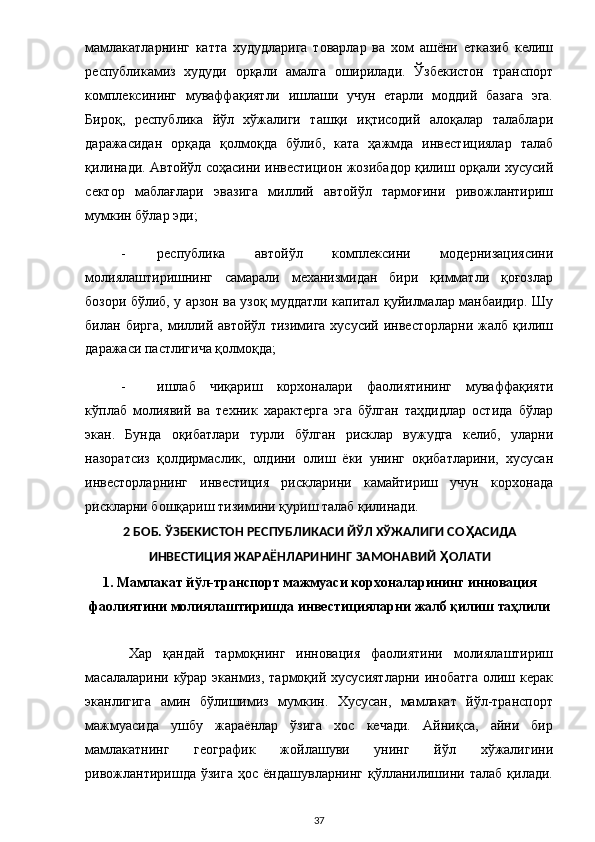мамлакатларнинг   катта   худудларига   товарлар   ва   хом   ашёни   етказиб   келиш
республикамиз   худуди   орқали   амалга   оширилади.   Ўзбекистон   транспорт
комплексининг   муваффақиятли   ишлаши   учун   етарли   моддий   базага   эга.
Бироқ,   республика   йўл   хўжалиги   ташқи   иқтисодий   алоқалар   талаблари
даражасидан   орқада   қолмоқда   бўлиб,   ката   ҳажмда   инвестициялар   талаб
қилинади. Автойўл соҳасини инвестицион жозибадор қилиш орқали хусусий
сектор   маблағлари   эвазига   миллий   автойўл   тармоғини   ривожлантириш
мумкин бўлар эди; 
- республика   автойўл   комплексини   модернизациясини
молиялаштиришнинг   самарали   механизмидан   бири   қимматли   қоғозлар
бозори бўлиб, у арзон ва узоқ муддатли капитал қуйилмалар манбаидир. Шу
билан   бирга,   миллий   автойўл   тизимига   хусусий   инвесторларни   жалб   қилиш
даражаси пастлигича қолмоқда; 
- ишлаб   чиқариш   корхоналари   фаолиятининг   муваффақияти
кўплаб   молиявий   ва   техник   характерга   эга   бўлган   таҳдидлар   остида   бўлар
экан.   Бунда   оқибатлари   турли   бўлган   рисклар   вужудга   келиб,   уларни
назоратсиз   қолдирмаслик,   олдини   олиш   ёки   унинг   оқибатларини,   хусусан
инвесторларнинг   инвестиция   рискларини   камайтириш   учун   корхонада
рискларни бошқариш тизимини қуриш талаб қилинади. 
2 БОБ. ЎЗБЕКИСТОН РЕСПУБЛИКАСИ ЙЎЛ ХЎЖАЛИГИ СО Ҳ АСИДА
ИНВЕСТИЦИЯ ЖАРАЁНЛАРИНИНГ ЗАМОНАВИЙ  Ҳ ОЛАТИ 
1. Мамлакат йўл-транспорт мажмуаси корхоналарининг инновация 
фаолиятини молиялаштиришда инвестицияларни жалб қилиш таҳлили 
 
Хар   қандай   тармоқнинг   инновация   фаолиятини   молиялаштириш
масалаларини кўрар  эканмиз,  тармоқий  хусусиятларни  инобатга  олиш керак
эканлигига   амин   бўлишимиз   мумкин.   Хусусан,   мамлакат   йўл-транспорт
мажмуасида   ушбу   жараёнлар   ўзига   хос   кечади.   Айниқса,   айни   бир
мамлакатнинг   географик   жойлашуви   унинг   йўл   хўжалигини
ривожлантиришда   ўзига   ҳос   ёндашувларнинг   қўлланилишини   талаб   қилади.
  37 