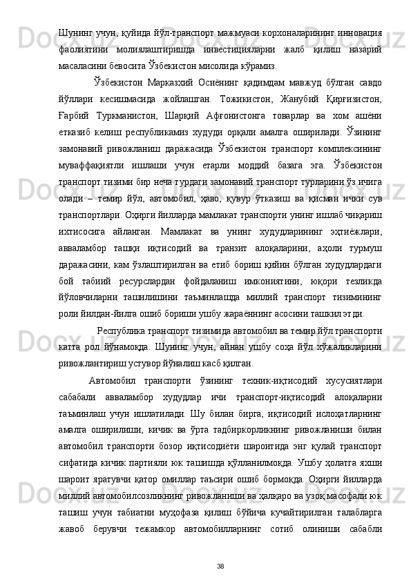 Шунинг учун,  қуйида  йўл-транспорт  мажмуаси корхоналарининг инновация
фаолиятини   молиялаштиришда   инвестицияларни   жалб   қилиш   назарий
масаласини бевосита Ўзбекистон мисолида кўрамиз. 
  Ўзбекистон   Марказхий   Осиёнинг   қадимдам   мавжуд   бўлган   савдо
йўллари   кесишмасида   жойлашган.   Тожикистон,   Жанубий   Қирғизистон,
Ғарбий   Туркманистон,   Шарқий   Афғонистонга   товарлар   ва   хом   ашёни
етказиб   келиш   республикамиз   худуди   орқали   амалга   оширилади.   Ўзининг
замонавий   ривожланиш   даражасида   Ўзбекистон   транспорт   комплексининг
муваффақиятли   ишлаши   учун   етарли   моддий   базага   эга.   Ўзбекистон
транспорт тизими бир неча турдаги замонавий транспорт турларини ўз ичига
олади   –   темир   йўл,   автомобил,   ҳаво,   қувур   ўтказиш   ва   қисман   ички   сув
транспортлари. Оҳирги йилларда мамлакат транспорти унинг ишлаб чиқариш
ихтисосига   айланган.   Мамлакат   ва   унинг   худудларининг   эҳтиёжлари,
авваламбор   ташқи   иқтисодий   ва   транзит   алоқаларини,   аҳоли   турмуш
даражасини,   кам   ўзлаштирилган   ва   етиб   бориш   қийин   бўлган   худудлардаги
бой   табиий   ресурслардан   фойдаланиш   имкониятини,   юқори   тезликда
йўловчиларни   ташилишини   таъминлашда   миллий   транспорт   тизимининг
роли йилдан-йилга ошиб бориши ушбу жараённинг асосини ташкил этди. 
Республика транспорт тизимида автомобил ва темир йўл транспорти 
катта   рол   йўнамоқда.   Шунинг   учун,   айнан   ушбу   соҳа   йўл   хўжаликларини
ривожлантириш устувор йўналиш касб қилган. 
Автомобил   транспорти   ўзининг   техник-иқтисодий   хусусиятлари
сабабали   авваламбор   худудлар   ичи   транспорт-иқтисодий   алоқаларни
таъминлаш   учун   ишлатилади.   Шу   билан   бирга,   иқтисодий   ислоҳатларнинг
амалга   оширилиши,   кичик   ва   ўрта   тадбиркорликнинг   ривожланиши   билан
автомобил   транспорти   бозор   иқтисодиёти   шароитида   энг   қулай   транспорт
сифатида   кичик   партияли   юк   ташишда   қўлланилмоқда.   Ушбу   ҳолатга   яхши
шароит   яратувчи   қатор   омиллар   таъсири   ошиб   бормоқда.   Оҳирги   йилларда
миллий автомобилсозликнинг ривожланиши ва ҳалқаро ва узоқ масофали юк
ташиш   учун   табиатни   муҳофаза   қилиш   бўйича   кучайтирилган   талабларга
жавоб   берувчи   тежамкор   автомобилларнинг   сотиб   олиниши   сабабли
  38 