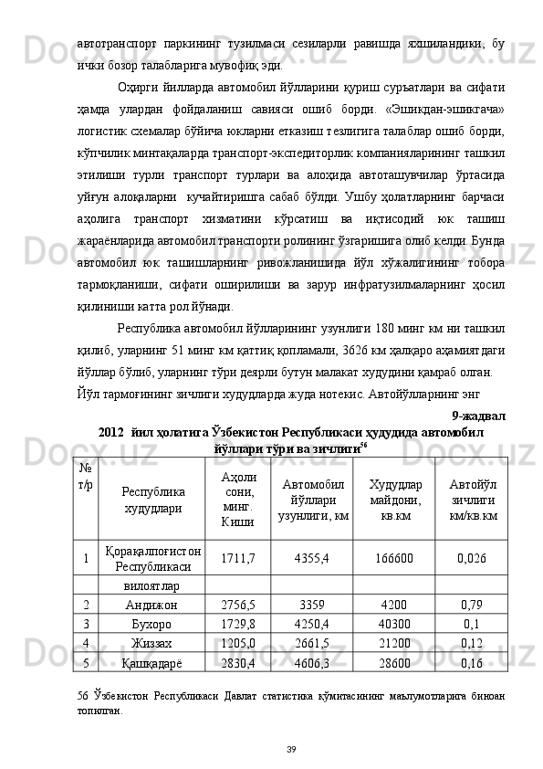 автотранспорт   паркининг   тузилмаси   сезиларли   равишда   яхшиландики,   бу
ички бозор талабларига мувофиқ эди.  
Оҳирги  йилларда  автомобил  йўлларини  қуриш  суръатлари  ва   сифати
ҳамда   улардан   фойдаланиш   савияси   ошиб   борди.   «Эшикдан-эшикгача»
логистик схемалар бўйича юкларни етказиш тезлигига талаблар ошиб борди,
кўпчилик минтақаларда транспорт-экспедиторлик компанияларининг ташкил
этилиши   турли   транспорт   турлари   ва   алоҳида   автоташувчилар   ўртасида
уйғун   алоқаларни     кучайтиришга   сабаб   бўлди.   Ушбу   ҳолатларнинг   барчаси
аҳолига   транспорт   хизматини   кўрсатиш   ва   иқтисодий   юк   ташиш
жараёнларида автомобил транспорти ролининг ўзгаришига олиб келди. Бунда
автомобил   юк   ташишларнинг   ривожланишида   йўл   хўжалигининг   тобора
тармоқланиши,   сифати   оширилиши   ва   зарур   инфратузилмаларнинг   ҳосил
қилиниши катта рол йўнади. 
Республика автомобил йўлларининг узунлиги 180 минг км ни ташкил
қилиб, уларнинг 51 минг км қаттиқ қопламали, 3626 км ҳалқаро аҳамиятдаги
йўллар бўлиб, уларнинг тўри деярли бутун малакат худудини қамраб олган. 
Йўл тармоғининг зичлиги худудларда жуда нотекис. Автойўлларнинг энг  
9-жадвал 
2012 йил ҳолатига Ўзбекистон Республикаси ҳудудида автомобил
йўллари тўри ва зичлиги 56
 
№ 
т/р
 
 
  Республика
худудлари  Аҳоли
сони, 
минг. 
Киши  Автомобил
йўллари
узунлиги, км  Худудлар
майдони,
кв.км  Автойўл
зичлиги
км/кв.км 
1  Қорақалпоғистон
Республикаси  1711,7  4355,4  166600  0,026 
  вилоятлар         
2  Андижон  2756,5  3359  4200  0,79 
3  Бухоро  1729,8  4250,4  40300  0,1 
4  Жиззах  1205,0  2661,5  21200  0,12 
5  Қашқадарё  2830,4  4606,3  28600  0,16 
56   Ўзбекистон   Республикаси   Давлат   статистика   қўмитасининг   маълумотларига   биноан
топилган.  
  39 