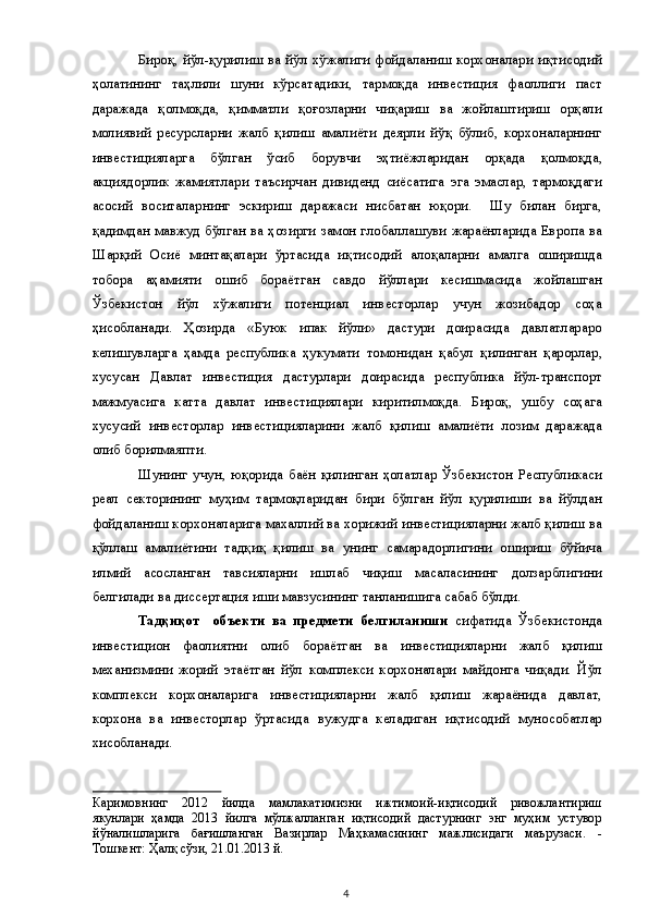 Бироқ, йўл-қурилиш ва йўл хўжалиги фойдаланиш корхоналари иқтисодий
ҳолатининг   таҳлили   шуни   кўрсатадики,   тармоқда   инвестиция   фаоллиги   паст
даражада   қолмоқда,   қимматли   қоғозларни   чиқариш   ва   жойлаштириш   орқали
молиявий   ресурсларни   жалб   қилиш   амалиёти   деярли   йўқ   бўлиб,   корхоналарнинг
инвестицияларга   бўлган   ўсиб   борувчи   эҳтиёжларидан   орқада   қолмоқда,
акциядорлик   жамиятлари   таъсирчан   дивиденд   сиёсатига   эга   эмаслар,   тармоқдаги
асосий   воситаларнинг   эскириш   даражаси   нисбатан   юқори.     Шу   билан   бирга,
қадимдан мавжуд бўлган ва ҳозирги замон глобаллашуви жараёнларида Европа ва
Шарқий   Осиё   минтақалари   ўртасида   иқтисодий   алоқаларни   амалга   оширишда
тобора   аҳамияти   ошиб   бораётган   савдо   йўллари   кесишмасида   жойлашган
Ўзбекистон   йўл   хўжалиги   потенциал   инвесторлар   учун   жозибадор   соҳа
ҳисобланади.   Ҳозирда   «Буюк   ипак   йўли»   дастури   доирасида   давлатлараро
келишувларга   ҳамда   республика   ҳукумати   томонидан   қабул   қилинган   қарорлар,
хусусан   Давлат   инвестиция   дастурлари   доирасида   республика   йўл-транспорт
мажмуасига   катта   давлат   инвестициялари   киритилмоқда.   Бироқ,   ушбу   соҳага
хусусий   инвесторлар   инвестицияларини   жалб   қилиш   амалиёти   лозим   даражада
олиб борилмаяпти.  
Шунинг   учун,   юқорида   баён   қилинган   ҳолатлар   Ўзбекистон   Республикаси
реал   секторининг   муҳим   тармоқларидан   бири   бўлган   йўл   қурилиши   ва   йўлдан
фойдаланиш корхоналарига махаллий ва хорижий инвестицияларни жалб қилиш ва
қўллаш   амалиётини   тадқиқ   қилиш   ва   унинг   самарадорлигини   ошириш   бўйича
илмий   асосланган   тавсияларни   ишлаб   чиқиш   масаласининг   долзарблигини
белгилади ва диссертация иши мавзусининг танланишига сабаб бўлди. 
Тадқиқот     объекти   ва   предмети   белгиланиши   сифатида   Ўзбекистонда
инвестицион   фаолиятни   олиб   бораётган   ва   инвестицияларни   жалб   қилиш
механизмини   жорий   этаётган   йўл   комплекси   корхоналари   майдонга   чиқади.   Йўл
комплекси   корхоналарига   инвестицияларни   жалб   қилиш   жараёнида   давлат,
корхона   ва   инвесторлар   ўртасида   вужудга   келадиган   иқтисодий   мунособатлар
хисобланади. 
Каримовнинг   2012   йилда   мамлакатимизни   ижтимоий-иқтисодий   ривожлантириш
якунлари   ҳамда   2013   йилга   мўлжалланган   иқтисодий   дастурнинг   энг   муҳим   устувор
йўналишларига   бағишланган   Вазирлар   Маҳкамасининг   мажлисидаги   маърузаси.   -
Тошкент: Ҳалқ сўзи, 21.01.2013 й.  
  4   