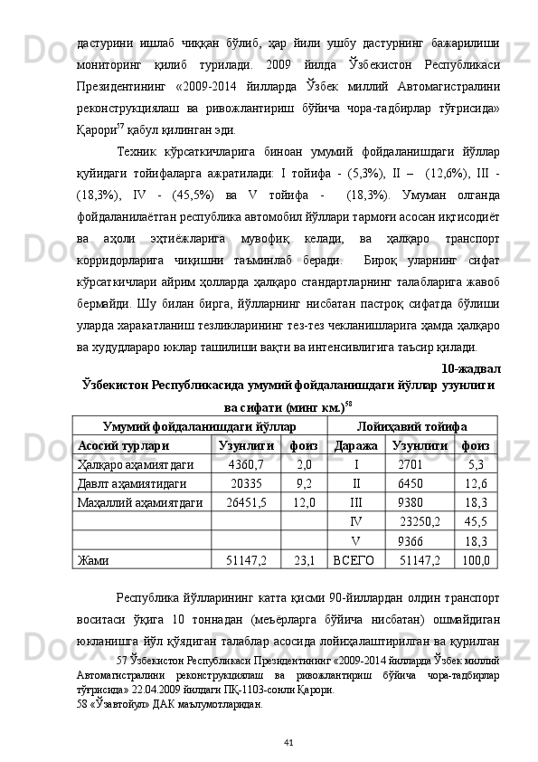 дастурини   ишлаб   чиққан   бўлиб,   ҳар   йили   ушбу   дастурнинг   бажарилиши
мониторинг   қилиб   турилади.   2009   йилда   Ўзбекистон   Республикаси
Президентининг   «2009-2014   йилларда   Ўзбек   миллий   Автомагистралини
реконструкциялаш   ва   ривожлантириш   бўйича   чора-тадбирлар   тўғрисида»
Қарори 57
 қабул қилинган эди.  
Техник   кўрсаткичларига   биноан   умумий   фойдаланишдаги   йўллар
қуйидаги   тойифаларга   ажратилади:   I   тойифа   -   (5,3%),   II   –     (12,6%),   III   -
(18,3%),   IV   -   (45,5%)   ва   V   тойифа   -     (18,3%).   Умуман   олганда
фойдаланилаётган республика автомобил йўллари тармоғи асосан иқтисодиёт
ва   аҳоли   эҳтиёжларига   мувофиқ   келади,   ва   ҳалқаро   транспорт
корридорларига   чиқишни   таъминлаб   беради.     Бироқ   уларнинг   сифат
кўрсаткичлари   айрим   ҳолларда   ҳалқаро   стандартларнинг   талабларига   жавоб
бермайди.   Шу   билан   бирга,   йўлларнинг   нисбатан   пастроқ   сифатда   бўлиши
уларда харакатланиш тезликларининг тез-тез чекланишларига ҳамда ҳалқаро
ва худудлараро юклар ташилиши вақти ва интенсивлигига таъсир қилади. 
10-жадвал 
Ўзбекистон Республикасида умумий фойдаланишдаги йўллар узунлиги 
ва сифати (минг км.) 58
 
Умумий фойдаланишдаги йўллар   Лойиҳавий тойифа  
Асосий турлари   Узунлиги   фоиз   Даража   Узунлиги   фоиз  
Ҳалқаро аҳамиятдаги  4360,7  2,0  I  2701  5,3 
Давлт аҳамиятидаги  20335  9,2  II  6450  12,6 
Маҳаллий аҳамиятдаги  26451,5  12,0  III  9380  18,3 
      IV  23250,2  45,5 
      V  9366  18,3 
Жами  51147,2  23,1  ВСЕГО  51147,2  100,0 
 
Республика   йўлларининг   катта   қисми   90-йиллардан   олдин   транспорт
воситаси   ўқига   10   тоннадан   (меъёрларга   бўйича   нисбатан)   ошмайдиган
юкланишга   йўл   қўядиган   талаблар   асосида   лойиҳалаштирилган   ва   қурилган
57  Ўзбекистон Республикаси Президентининг «2009-2014 йилларда Ўзбек миллий
Автомагистралини   реконструкциялаш   ва   ривожлантириш   бўйича   чора-тадбирлар
тўғрисида» 22.04.2009 йилдаги ПҚ-1103-сонли Қарори.  
58  «Ўзавтойул» ДАК маълумотларидан.  
  41 