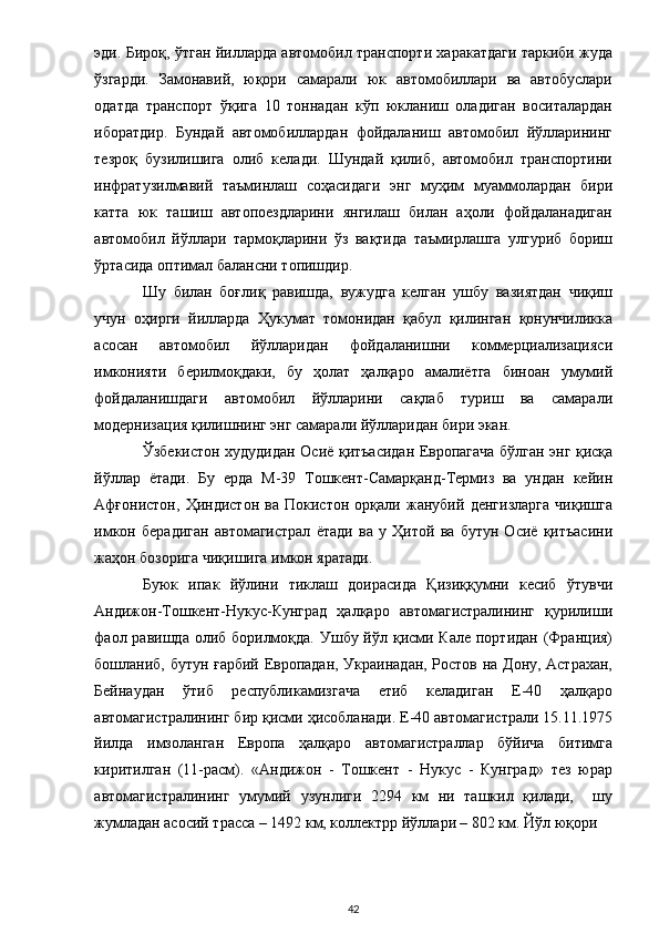 эди. Бироқ, ўтган йилларда автомобил транспорти харакатдаги таркиби жуда
ўзгарди.   Замонавий,   юқори   самарали   юк   автомобиллари   ва   автобуслари
одатда   транспорт   ўқига   10   тоннадан   кўп   юкланиш   оладиган   воситалардан
иборатдир.   Бундай   автомобиллардан   фойдаланиш   автомобил   йўлларининг
тезроқ   бузилишига   олиб   келади.   Шундай   қилиб,   автомобил   транспортини
инфратузилмавий   таъминлаш   соҳасидаги   энг   муҳим   муаммолардан   бири
катта   юк   ташиш   автопоездларини   янгилаш   билан   аҳоли   фойдаланадиган
автомобил   йўллари   тармоқларини   ўз   вақтида   таъмирлашга   улгуриб   бориш
ўртасида оптимал балансни топишдир.   
Шу   билан   боғлиқ   равишда,   вужудга   келган   ушбу   вазиятдан   чиқиш
учун   оҳирги   йилларда   Ҳукумат   томонидан   қабул   қилинган   қонунчиликка
асосан   автомобил   йўлларидан   фойдаланишни   коммерциализацияси
имконияти   берилмоқдаки,   бу   ҳолат   ҳалқаро   амалиётга   биноан   умумий
фойдаланишдаги   автомобил   йўлларини   сақлаб   туриш   ва   самарали
модернизация қилишнинг энг самарали йўлларидан бири экан. 
Ўзбекистон худудидан Осиё қитъасидан Европагача бўлган энг қисқа
йўллар   ётади.   Бу   ерда   М-39   Тошкент-Самарқанд-Термиз   ва   ундан   кейин
Афғонистон,   Ҳиндистон   ва   Покистон   орқали   жанубий   денгизларга   чиқишга
имкон   берадиган   автомагистрал   ётади   ва   у   Ҳитой   ва   бутун   Осиё   қитъасини
жаҳон бозорига чиқишига имкон яратади.    
Буюк   ипак   йўлини   тиклаш   доирасида   Қизиққумни   кесиб   ўтувчи
Андижон-Тошкент-Нукус-Кунград   ҳалқаро   автомагистралининг   қурилиши
фаол равишда олиб борилмоқда. Ушбу йўл қисми Кале портидан (Франция)
бошланиб, бутун ғарбий Европадан, Украинадан, Ростов на Дону, Астрахан,
Бейнаудан   ўтиб   республикамизгача   етиб   келадиган   Е-40   ҳалқаро
автомагистралининг бир қисми ҳисобланади. Е-40 автомагистрали 15.11.1975
йилда   имзоланган   Европа   ҳалқаро   автомагистраллар   бўйича   битимга
киритилган   (11-расм).   «Андижон   -   Тошкент   -   Нукус   -   Кунград»   тез   юрар
автомагистралининг   умумий   узунлиги   2294   км   ни   ташкил   қилади,     шу
жумладан асосий трасса – 1492 км, коллектрр йўллари – 802 км. Йўл юқори 
  42 