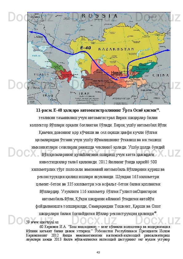 11-расм. Е-40 ҳалқаро автомагистралининг Ўрта Осиё қисми 59
.
тезликни таъминлаш учун автомагистрал йирик шаҳарлар билан
коллектор йўллари орқали боғланган бўлади. Бироқ ушбу автомобил йўли
Қамчиқ довонинг қор кўчиши ва сел оқиши ҳавфи кучли бўлган
қисмларидан ўтгани учун ушбу йўналишнинг ўтказиш ва юк ташиш
имкониятлари сезиларли равишда чекланиб қолади. Ушбу ҳолда бундай
йўл қисмлариинг қулайлигини ошириш учун катта ҳажмдаги
инвестициялар талаб қилинади. 2012 йилнинг ўзида қарийб 500
километрлик тўрт полосали замонавий автомобиль йўлларини қуриш ва
реконструкция қилиш ишлари якунланди. Шундан 163 километри
цемент-бетон ва 335 километри эса асфальт-бетон билан қопланган
йўллардир. Узунлиги 116 километр бўлган ГулистонОҳангарон
автомобиль йўли, Қўқон шаҳрини айланиб ўтадиган автойўл
фойдаланишга топширилди, Самарқандни Тошкент, Қарши ва Олот
шаҳарлари билан боғлайдиган йўллар реконструкция қилинди 60
. 
59  www.uzavtoyul.uz  
60   Каримов   И.А.  “Бош  мақсадимиз  –  кенг  кўламли  ислоҳотлар   ва модернизация
йўлини   қатъият   билан   давом   эттириш.”   Ўзбекистон   Республикаси   Президенти   Ислом
Каримовнинг   2012   йилда   мамлакатимизни   ижтимоий-иқтисодий   ривожлантириш
якунлари   ҳамда   2013   йилга   мўлжалланган   иқтисодий   дастурнинг   энг   муҳим   устувор
  43 