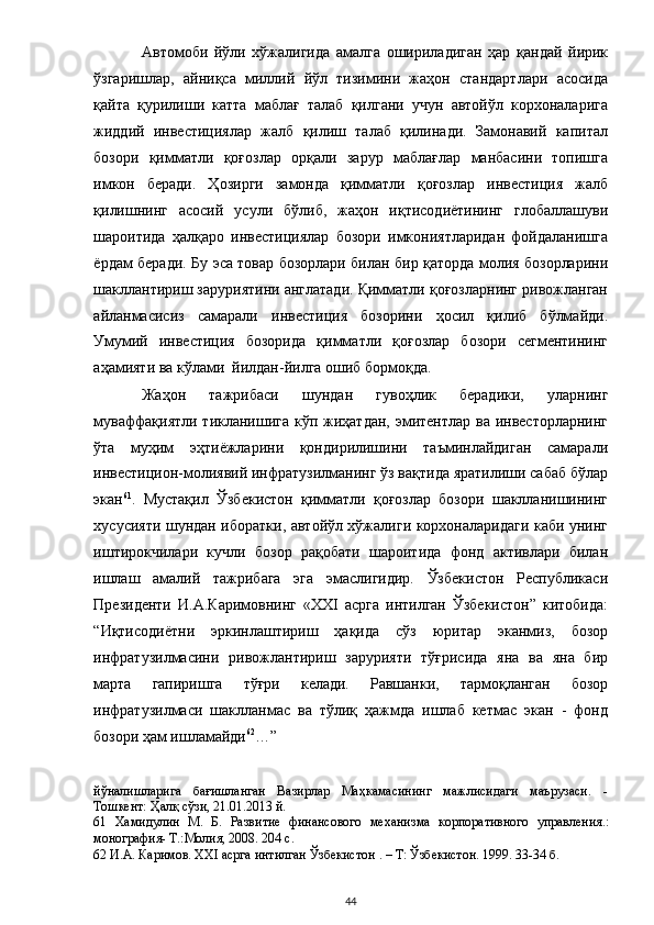 Автомоби   йўли   хўжалигида   амалга   ошириладиган   ҳар   қандай   йирик
ўзгаришлар,   айниқса   миллий   йўл   тизимини   жаҳон   стандартлари   асосида
қайта   қурилиши   катта   маблағ   талаб   қилгани   учун   автойўл   корхоналарига
жиддий   инвестициялар   жалб   қилиш   талаб   қилинади.   Замонавий   капитал
бозори   қимматли   қоғозлар   орқали   зарур   маблағлар   манбасини   топишга
имкон   беради.   Ҳозирги   замонда   қимматли   қоғозлар   инвестиция   жалб
қилишнинг   асосий   усули   бўлиб,   жаҳон   иқтисодиётининг   глобаллашуви
шароитида   ҳалқаро   инвестициялар   бозори   имкониятларидан   фойдаланишга
ёрдам беради. Бу эса товар бозорлари билан бир қаторда молия бозорларини
шакллантириш заруриятини англатади. Қимматли қоғозларнинг ривожланган
айланмасисиз   самарали   инвестиция   бозорини   ҳосил   қилиб   бўлмайди.
Умумий   инвестиция   бозорида   қимматли   қоғозлар   бозори   сегментининг
аҳамияти ва кўлами  йилдан-йилга ошиб бормоқда.    
Жаҳон   тажрибаси   шундан   гувоҳлик   берадики,   уларнинг
муваффақиятли тикланишига кўп жиҳатдан, эмитентлар ва инвесторларнинг
ўта   муҳим   эҳтиёжларини   қондирилишини   таъминлайдиган   самарали
инвестицион-молиявий инфратузилманинг ўз вақтида яратилиши сабаб бўлар
экан 61
.   Мустақил   Ўзбекистон   қимматли   қоғозлар   бозори   шаклланишининг
хусусияти шундан иборатки, автойўл хўжалиги корхоналаридаги каби унинг
иштирокчилари   кучли   бозор   рақобати   шароитида   фонд   активлари   билан
ишлаш   амалий   тажрибага   эга   эмаслигидир.   Ўзбекистон   Республикаси
Президенти   И.А.Каримовнинг   «XXI   асрга   интилган   Ўзбекистон”   китобида:
“Иқтисодиётни   эркинлаштириш   ҳақида   сўз   юритар   эканмиз,   бозор
инфратузилмасини   ривожлантириш   зарурияти   тўғрисида   яна   ва   яна   бир
марта   гапиришга   тўғри   келади.   Равшанки,   тармоқланган   бозор
инфратузилмаси   шаклланмас   ва   тўлиқ   ҳажмда   ишлаб   кетмас   экан   -   фонд
бозори ҳам ишламайди 62
…”  
йўналишларига   бағишланган   Вазирлар   Маҳкамасининг   мажлисидаги   маърузаси.   -
Тошкент: Ҳалқ сўзи, 21.01.2013 й.  
61   Хамидулин   М.   Б.   Развитие   финансового   механизма   корпоративного   управления.:
монография- Т.:Молия, 2008. 204 с.  
62  И.А. Каримов. XXI асрга интилган Ўзбекистон . – Т: Ўзбекистон. 1999. 33-34 б.  
  44 