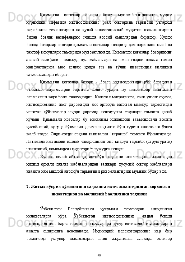 Қимматли   қоғозлар   бозори   бозор   муносабатларининг   муҳим
кўриниши   сифатида   иқтисодиётнинг   реал   секторида   таркибий   ўзгариш
жараёнини   тезлаштириш   ва   қулай   инвестициявий   муҳитни   шакллантириш
билан   боғлиқ   вазифаларни   ечишда   асосий   омиллардан   биридир.   Худди
бошқа бозорлар сингари қимматли қоғозлар бозорида ҳам нарх-наво талаб ва
таклиф қонунлари таъсирида мувозатланади. Қимматли қоғозлар бозорининг
асосий   вазифаси   -   мавжуд   пул   маблағлари   ва   омонатларни   иккала   томон
манфаатларига   мос   келган   ҳолда   тез   ва   тўлиқ   инвестиция   қилишни
таъминлашдан иборат. 
Қимматли   қоғозлар   бозори   -   бозор   иқтисодиётида   рўй   берадиган
стихияли   жараёнларни   тартибга   солиб   туради.   Бу   авваламбор   капитални
сармоялаш жараёнига таалуқлидир. Капитал миграцияси, яъни унинг оқими,
иқтисодиётнинг   паст   даромадли   ёки   ортиқча   капитал   мавжуд   тармоғидан
капитал   қўйилмалар   юқори   даромад   келтирувчи   соҳалари   томонга   қараб
кўчади.   Қимматли   қоғозлар   бу   механизм   ишлашини   таъминловчи   восита
ҳисобланиб,   қаерда   бўлмасин   доимо   вақтинча   бўш   турган   капитални   ўзига
жалб   этади.   Олди-сотди   орқали   капитални   “керакли”   томонга   йўналтиради.
Натижада  ижтимоий  ишлаб   чиқаришнинг  энг  мақбул  таркиби   (структураси)
шаклланиб, камомадсиз иқтисодиёт вужудга келади. 
Хулоса   қилиб   айтганда,   автойўл   соҳасини   инвестицион   жозибадор
қилиш   орқали   давлат   маблағларидан   ташқари   хусусий   сектор   маблағлари
эвазига ҳам миллий автойўл тармоғини ривожлантириш мумкин бўлар эди.  
 
2. Жиззах кўприк хўжалигини сақлашга ихтисослантирилган корхонаси 
инвестицион ва молиявий фаолиятини таҳлили 
 
Ўзбекистон   Республикаси   ҳукумати   томонидан   аниқланган
ислохотларга   кўра   Ўзбекистон   иктисодиётининг   жадал   ўсиши
иқтисодиётнинг   барча   тармоқ  ва  сохаларида  чуқур   иқтисодий  ислохотларни
амалга   оширишга   асосланади.   Иқтисодий   ислохотларининг   хар   бир
босқичида   устувор   масалаларни   аниқ   ажратишга   алохида   эътибор
  45 